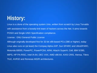 History:
Linux is a clone of the operating system Unix, written from scratch by Linus Torvalds
with assistance from a loosely-knit team of hackers across the Net. It aims towards
POSIX and Single UNIX Specification compliance.
License : GNU General Public License
Although originally developed first for 32-bit x86-based PCs (386 or higher), today
Linux also runs on (at least) the Compaq Alpha AXP, Sun SPARC and UltraSPARC,
Motorola 68000, PowerPC, PowerPC64, ARM, Hitachi SuperH, Cell, IBM S/390,
MIPS, HP PA-RISC, Intel IA-64, DEC VAX, AMD x86-64, AXIS CRIS, Xtensa, Tilera
TILE, AVR32 and Renesas M32R architectures.
 