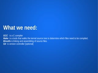 What we need:
GCC is a C compiler
Make is a tools that walks the kernel source tree to determine which files need to be compiled.
Binutils is linking and assembling of source files.
Git is version controller [optional]
 