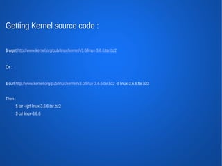 Getting Kernel source code :

$ wget http://www.kernel.org/pub/linux/kernel/v3.0/linux-3.6.6.tar.bz2


Or :


$ curl http://www.kernel.org/pub/linux/kernel/v3.0/linux-3.6.6.tar.bz2 -o linux-3.6.6.tar.bz2


Then :
       $ tar -xjzf linux-3.6.6.tar.bz2
       $ cd linux-3.6.6
 