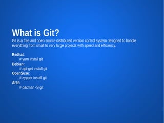 What is Git?
Git is a free and open source distributed version control system designed to handle
everything from small to very large projects with speed and efficiency.

Redhat:
    # yum install git
Debian:
    # apt-get install git
OpenSuse:
    # zypper install git
Arch:
    # pacman -S git
 