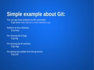 Simple example about Git:
You can get clone projects via this command:
    $ git clone https://github.com/torvalds/linux.git

Redirect to linux directory:
    $ cd linux

For showing list of logs:
     $ git log

For showing list of versions:
     $ git tags

For getting last update from the git server:
     $ git pull
 