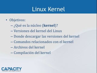 Linux Kernel
• Objetivos:
– ¿Qué es la núcleo (kernel)?
– Versiones del kernel del Linux
– Donde descargar las versiones del kernel
– Comandos relacionados con el kernel
– Archivos del kernel
– Compilación del kernel
 