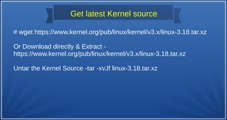 Get latest Kernel source
# wget https://www.kernel.org/pub/linux/kernel/v3.x/linux-3.18.tar.xz
Or Download directly & Extract -
https://www.kernel.org/pub/linux/kernel/v3.x/linux-3.18.tar.xz
Untar the Kernel Source -tar -xvJf linux-3.18.tar.xz
 
