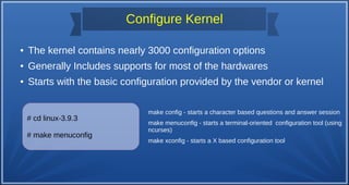 Configure Kernel
● The kernel contains nearly 3000 configuration options
● Generally Includes supports for most of the hardwares
● Starts with the basic configuration provided by the vendor or kernel
# cd linux-3.9.3
# make menuconfig
make config - starts a character based questions and answer session
make menuconfig - starts a terminal-oriented configuration tool (using
ncurses)
make xconfig - starts a X based configuration tool
 