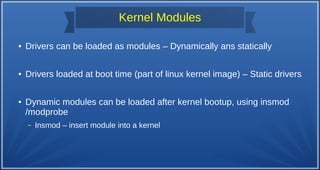 Kernel Modules
● Drivers can be loaded as modules – Dynamically ans statically
● Drivers loaded at boot time (part of linux kernel image) – Static drivers
● Dynamic modules can be loaded after kernel bootup, using insmod
/modprobe
– Insmod – insert module into a kernel
 