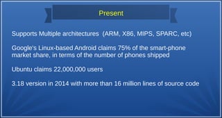 Supports Multiple architectures (ARM, X86, MIPS, SPARC, etc)
Google's Linux-based Android claims 75% of the smart-phone
market share, in terms of the number of phones shipped
Ubuntu claims 22,000,000 users
3.18 version in 2014 with more than 16 million lines of source code
Present
 