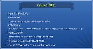 Linux-3.18/..
●
linux-3.18/include
- include/asm-*
Architecture-dependent include subdirectories.
- include/linux:
Header info needed both by the kernel and user apps. (linked to /usr/include/linux.)
●
linux-3.18/init
- contains the version banner that prints at boot.
- architecture-independent boot code.
●
linux-3.18/kernel – The core kernel code
 