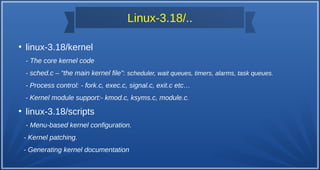 Linux-3.18/..
●
linux-3.18/kernel
- The core kernel code
- sched.c – “the main kernel file”: scheduler, wait queues, timers, alarms, task queues.
- Process control: - fork.c, exec.c, signal.c, exit.c etc…
- Kernel module support:- kmod.c, ksyms.c, module.c.
●
linux-3.18/scripts
- Menu-based kernel configuration.
- Kernel patching.
- Generating kernel documentation
 