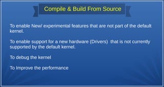 Compile & Build From Source
To enable New/ experimental features that are not part of the default
kernel.
To enable support for a new hardware (Drivers) that is not currently
supported by the default kernel.
To debug the kernel
To Improve the performance
 