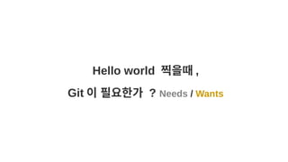 Hello world 찍을때 ,
Git 이 필요한가 ? Needs / Wants
 