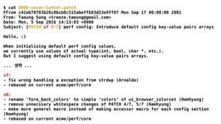 $ cat 0000-cover-letter.patch
FFrom c42eb78703b28c8bcb0c515abeff683d23e9ff87 Mon Sep 17 00:00:00 2001
From: Taeung Song <treeze.taeung@gmail.com>
Date: Mon, 5 Sep 2016 14:13:03 +0900
Subject: [PATCH v7 0/7] perf config: Introduce default config key-value pairs arrays
Hello, :)
When initializing default perf config values,
we currently use values of actual type(int, bool, char *, etc.).
But I suggest using default config key-value pairs arrays.
... 생략 ...
v7:
- fix wrong handling a exception from strdup (Arnaldo)
- rebased on current acme/perf/core
v6:
- rename 'fore_back_colors' to simple 'colors' of ui_browser_colorset (Namhyung)
- remove unnecssary whitespace changes of PATCH 4/7, 5/7 (Namhyung)
- make more general macro instead of making accessor macro for each config section
(Namhyung)
- rebased on current acme/perf/core
 