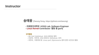 송태웅 (Taeung Song, https://github.com/taeung)
- 미래창조과학부 KOSS Lab. Software Engineer
- Linux Kernel Contributor 활동 중 (perf)
강의활동
- SK C&C Git/Github 사내 교육영상 제작
- 서강대 , 아주대 , OSS 포럼 등 Git/Github 강의
- 국민대 , 이화여대 등 Linux perf, Opensource 참여 관련 시간강사 활동
Instructor
 