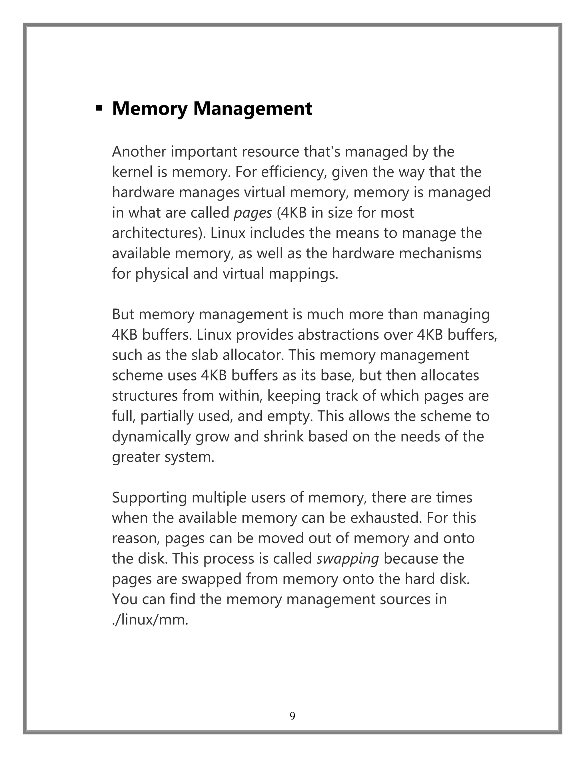 9
 Memory Management
Another important resource that's managed by the
kernel is memory. For efficiency, given the way that the
hardware manages virtual memory, memory is managed
in what are called pages (4KB in size for most
architectures). Linux includes the means to manage the
available memory, as well as the hardware mechanisms
for physical and virtual mappings.
But memory management is much more than managing
4KB buffers. Linux provides abstractions over 4KB buffers,
such as the slab allocator. This memory management
scheme uses 4KB buffers as its base, but then allocates
structures from within, keeping track of which pages are
full, partially used, and empty. This allows the scheme to
dynamically grow and shrink based on the needs of the
greater system.
Supporting multiple users of memory, there are times
when the available memory can be exhausted. For this
reason, pages can be moved out of memory and onto
the disk. This process is called swapping because the
pages are swapped from memory onto the hard disk.
You can find the memory management sources in
./linux/mm.
 