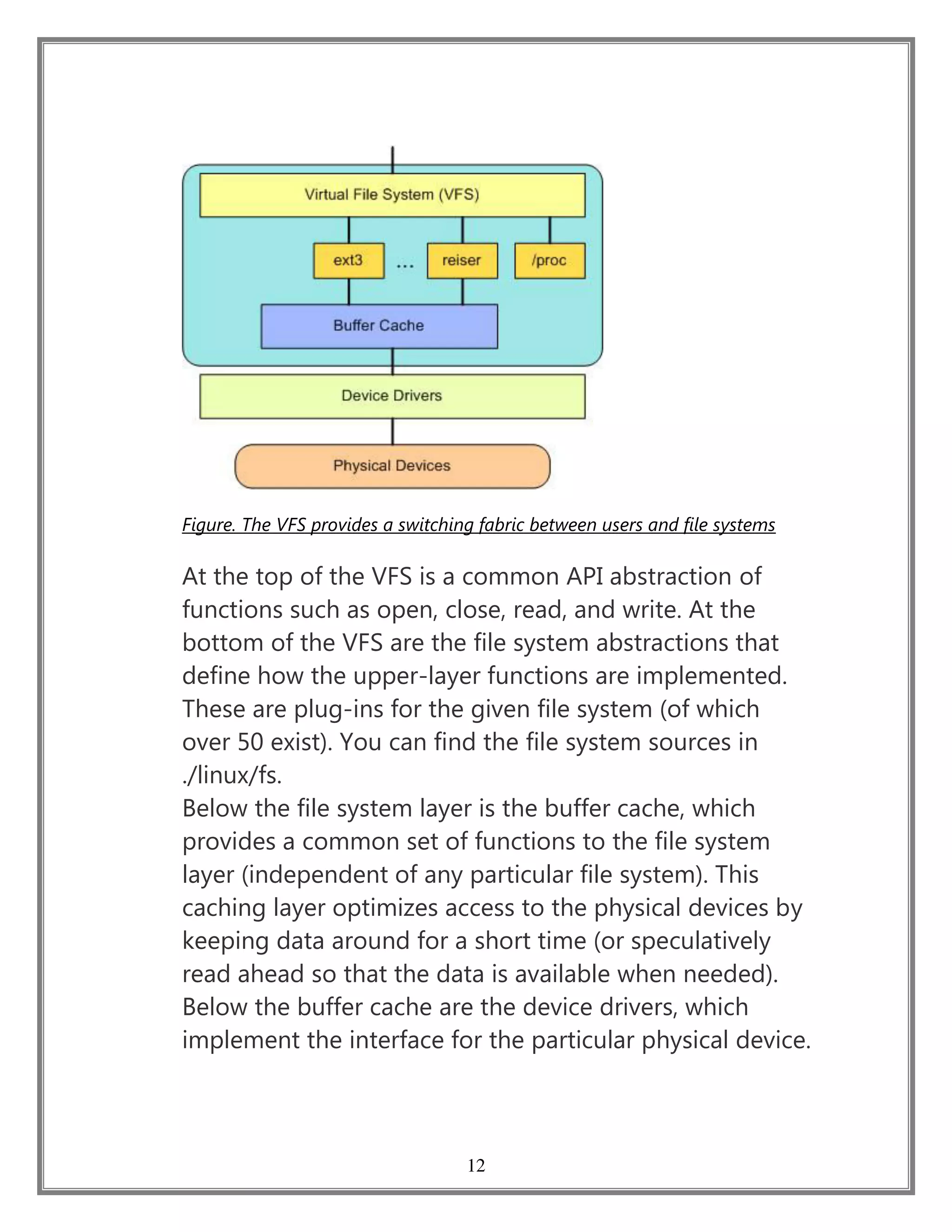 12
Figure. The VFS provides a switching fabric between users and file systems
At the top of the VFS is a common API abstraction of
functions such as open, close, read, and write. At the
bottom of the VFS are the file system abstractions that
define how the upper-layer functions are implemented.
These are plug-ins for the given file system (of which
over 50 exist). You can find the file system sources in
./linux/fs.
Below the file system layer is the buffer cache, which
provides a common set of functions to the file system
layer (independent of any particular file system). This
caching layer optimizes access to the physical devices by
keeping data around for a short time (or speculatively
read ahead so that the data is available when needed).
Below the buffer cache are the device drivers, which
implement the interface for the particular physical device.
 