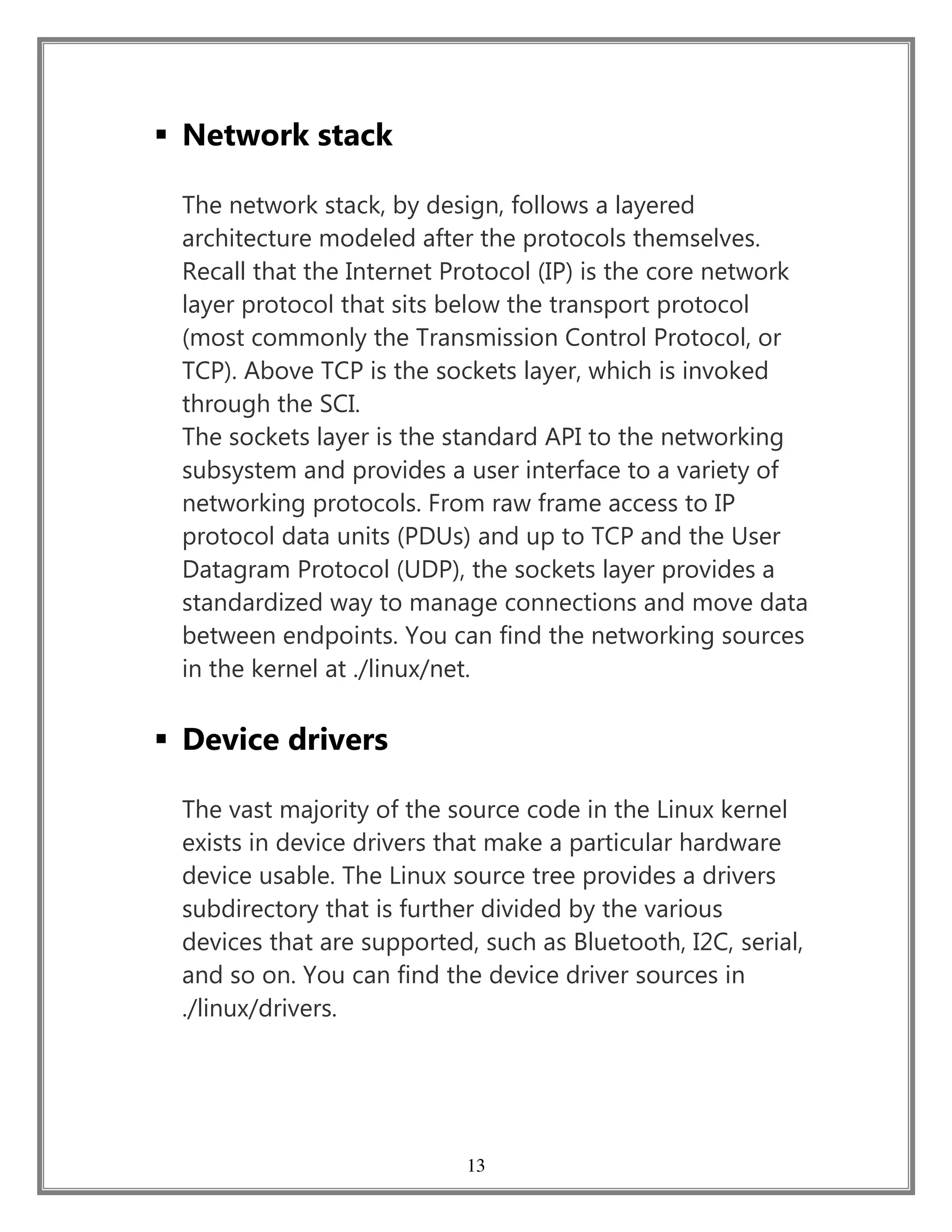 13
 Network stack
The network stack, by design, follows a layered
architecture modeled after the protocols themselves.
Recall that the Internet Protocol (IP) is the core network
layer protocol that sits below the transport protocol
(most commonly the Transmission Control Protocol, or
TCP). Above TCP is the sockets layer, which is invoked
through the SCI.
The sockets layer is the standard API to the networking
subsystem and provides a user interface to a variety of
networking protocols. From raw frame access to IP
protocol data units (PDUs) and up to TCP and the User
Datagram Protocol (UDP), the sockets layer provides a
standardized way to manage connections and move data
between endpoints. You can find the networking sources
in the kernel at ./linux/net.
 Device drivers
The vast majority of the source code in the Linux kernel
exists in device drivers that make a particular hardware
device usable. The Linux source tree provides a drivers
subdirectory that is further divided by the various
devices that are supported, such as Bluetooth, I2C, serial,
and so on. You can find the device driver sources in
./linux/drivers.
 