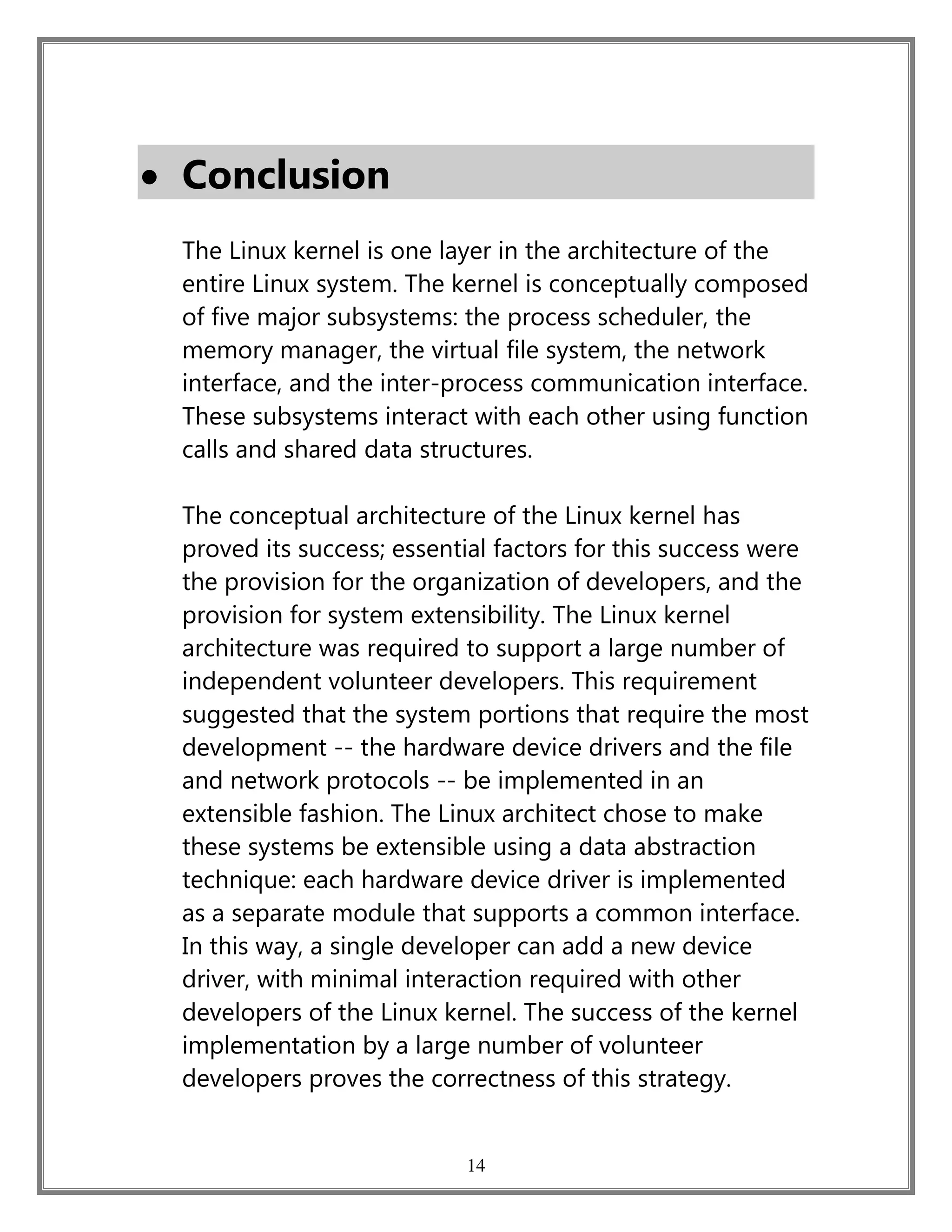14
 Conclusion
The Linux kernel is one layer in the architecture of the
entire Linux system. The kernel is conceptually composed
of five major subsystems: the process scheduler, the
memory manager, the virtual file system, the network
interface, and the inter-process communication interface.
These subsystems interact with each other using function
calls and shared data structures.
The conceptual architecture of the Linux kernel has
proved its success; essential factors for this success were
the provision for the organization of developers, and the
provision for system extensibility. The Linux kernel
architecture was required to support a large number of
independent volunteer developers. This requirement
suggested that the system portions that require the most
development -- the hardware device drivers and the file
and network protocols -- be implemented in an
extensible fashion. The Linux architect chose to make
these systems be extensible using a data abstraction
technique: each hardware device driver is implemented
as a separate module that supports a common interface.
In this way, a single developer can add a new device
driver, with minimal interaction required with other
developers of the Linux kernel. The success of the kernel
implementation by a large number of volunteer
developers proves the correctness of this strategy.
 