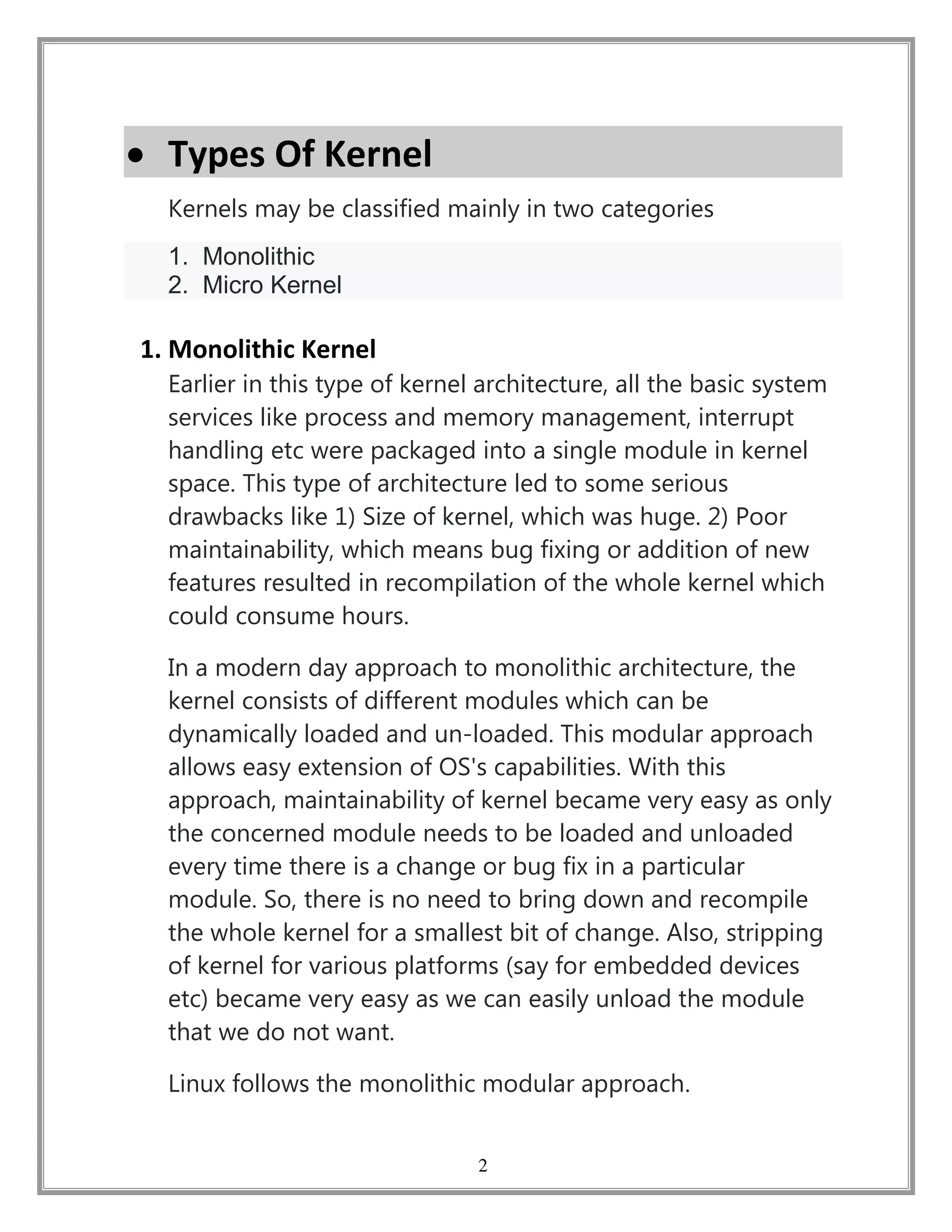 2
 Types Of Kernel
Kernels may be classified mainly in two categories
1. Monolithic
2. Micro Kernel
1. Monolithic Kernel
Earlier in this type of kernel architecture, all the basic system
services like process and memory management, interrupt
handling etc were packaged into a single module in kernel
space. This type of architecture led to some serious
drawbacks like 1) Size of kernel, which was huge. 2) Poor
maintainability, which means bug fixing or addition of new
features resulted in recompilation of the whole kernel which
could consume hours.
In a modern day approach to monolithic architecture, the
kernel consists of different modules which can be
dynamically loaded and un-loaded. This modular approach
allows easy extension of OS's capabilities. With this
approach, maintainability of kernel became very easy as only
the concerned module needs to be loaded and unloaded
every time there is a change or bug fix in a particular
module. So, there is no need to bring down and recompile
the whole kernel for a smallest bit of change. Also, stripping
of kernel for various platforms (say for embedded devices
etc) became very easy as we can easily unload the module
that we do not want.
Linux follows the monolithic modular approach.
 