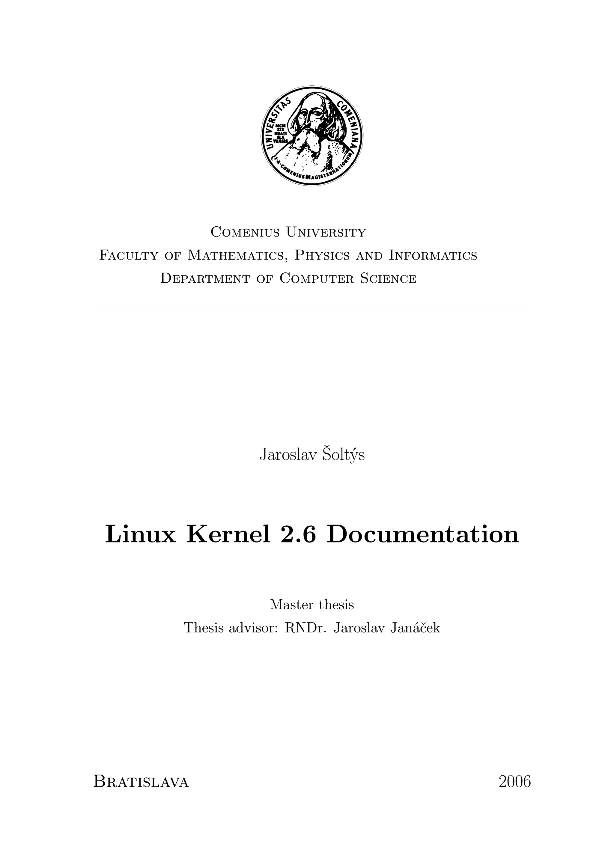 Comenius University
Faculty of Mathematics, Physics and Informatics
       Department of Computer Science




                     Jaroslav Šoltýs



 Linux Kernel 2.6 Documentation

                      Master thesis
          Thesis advisor: RNDr. Jaroslav Janáček




Bratislava                                         2006
 