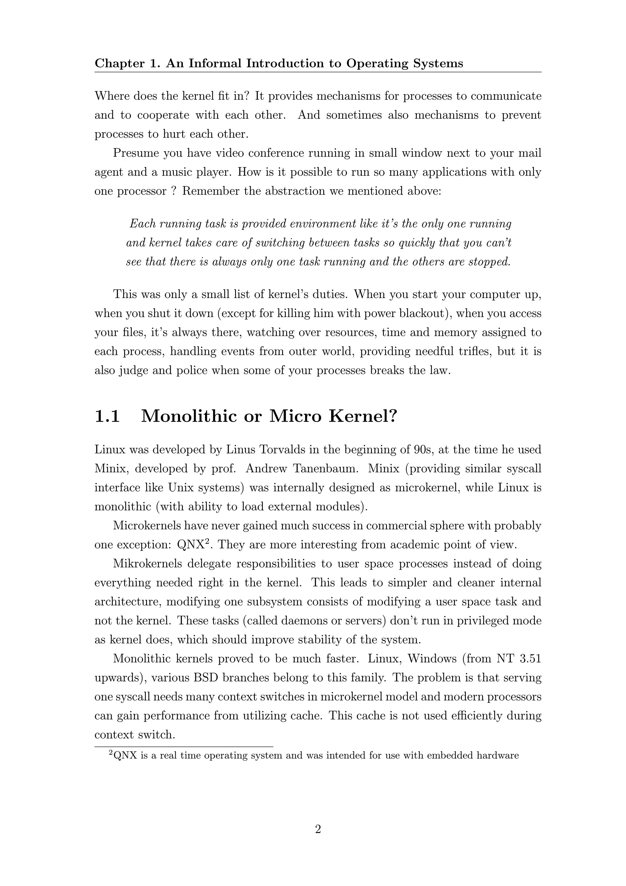Chapter 1. An Informal Introduction to Operating Systems

Where does the kernel ﬁt in? It provides mechanisms for processes to communicate
and to cooperate with each other. And sometimes also mechanisms to prevent
processes to hurt each other.
      Presume you have video conference running in small window next to your mail
agent and a music player. How is it possible to run so many applications with only
one processor ? Remember the abstraction we mentioned above:

         Each running task is provided environment like it’s the only one running
        and kernel takes care of switching between tasks so quickly that you can’t
        see that there is always only one task running and the others are stopped.

      This was only a small list of kernel’s duties. When you start your computer up,
when you shut it down (except for killing him with power blackout), when you access
your ﬁles, it’s always there, watching over resources, time and memory assigned to
each process, handling events from outer world, providing needful triﬂes, but it is
also judge and police when some of your processes breaks the law.


1.1        Monolithic or Micro Kernel?
Linux was developed by Linus Torvalds in the beginning of 90s, at the time he used
Minix, developed by prof. Andrew Tanenbaum. Minix (providing similar syscall
interface like Unix systems) was internally designed as microkernel, while Linux is
monolithic (with ability to load external modules).
      Microkernels have never gained much success in commercial sphere with probably
one exception: QNX2 . They are more interesting from academic point of view.
      Mikrokernels delegate responsibilities to user space processes instead of doing
everything needed right in the kernel. This leads to simpler and cleaner internal
architecture, modifying one subsystem consists of modifying a user space task and
not the kernel. These tasks (called daemons or servers) don’t run in privileged mode
as kernel does, which should improve stability of the system.
      Monolithic kernels proved to be much faster. Linux, Windows (from NT 3.51
upwards), various BSD branches belong to this family. The problem is that serving
one syscall needs many context switches in microkernel model and modern processors
can gain performance from utilizing cache. This cache is not used eﬃciently during
context switch.
  2
      QNX is a real time operating system and was intended for use with embedded hardware




                                               2
 