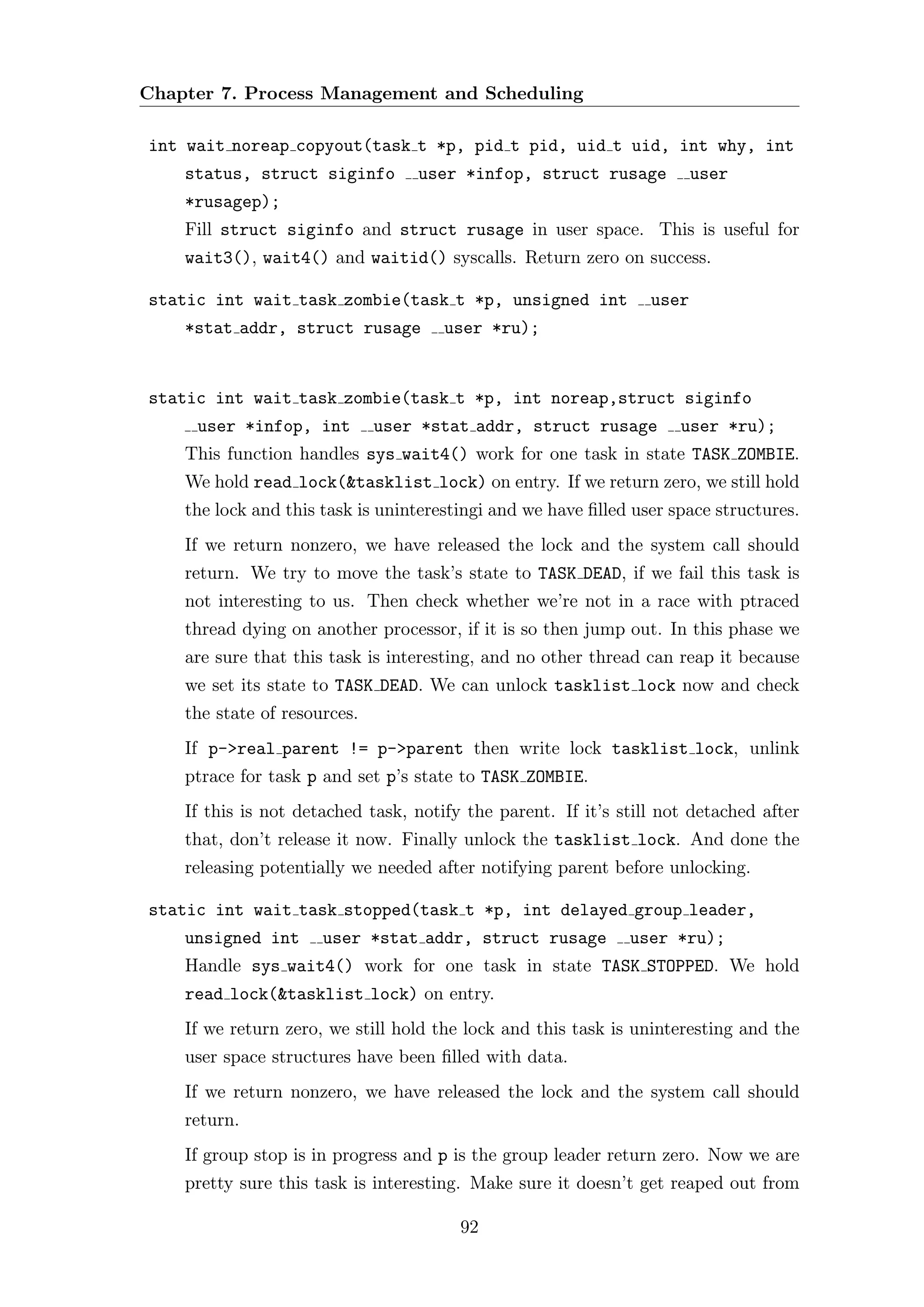 Chapter 7. Process Management and Scheduling

int wait noreap copyout(task t *p, pid t pid, uid t uid, int why, int
    status, struct siginfo        user *infop, struct rusage            user
    *rusagep);
    Fill struct siginfo and struct rusage in user space. This is useful for
    wait3(), wait4() and waitid() syscalls. Return zero on success.

static int wait task zombie(task t *p, unsigned int              user
    *stat addr, struct rusage         user *ru);


static int wait task zombie(task t *p, int noreap,struct siginfo
     user *infop, int         user *stat addr, struct rusage         user *ru);
    This function handles sys wait4() work for one task in state TASK ZOMBIE.
    We hold read lock(&tasklist lock) on entry. If we return zero, we still hold
    the lock and this task is uninterestingi and we have ﬁlled user space structures.
    If we return nonzero, we have released the lock and the system call should
    return. We try to move the task’s state to TASK DEAD, if we fail this task is
    not interesting to us. Then check whether we’re not in a race with ptraced
    thread dying on another processor, if it is so then jump out. In this phase we
    are sure that this task is interesting, and no other thread can reap it because
    we set its state to TASK DEAD. We can unlock tasklist lock now and check
    the state of resources.
    If p->real parent != p->parent then write lock tasklist lock, unlink
    ptrace for task p and set p’s state to TASK ZOMBIE.
    If this is not detached task, notify the parent. If it’s still not detached after
    that, don’t release it now. Finally unlock the tasklist lock. And done the
    releasing potentially we needed after notifying parent before unlocking.

static int wait task stopped(task t *p, int delayed group leader,
    unsigned int      user *stat addr, struct rusage          user *ru);
    Handle sys wait4() work for one task in state TASK STOPPED. We hold
    read lock(&tasklist lock) on entry.
    If we return zero, we still hold the lock and this task is uninteresting and the
    user space structures have been ﬁlled with data.
    If we return nonzero, we have released the lock and the system call should
    return.
    If group stop is in progress and p is the group leader return zero. Now we are
    pretty sure this task is interesting. Make sure it doesn’t get reaped out from

                                        92
 