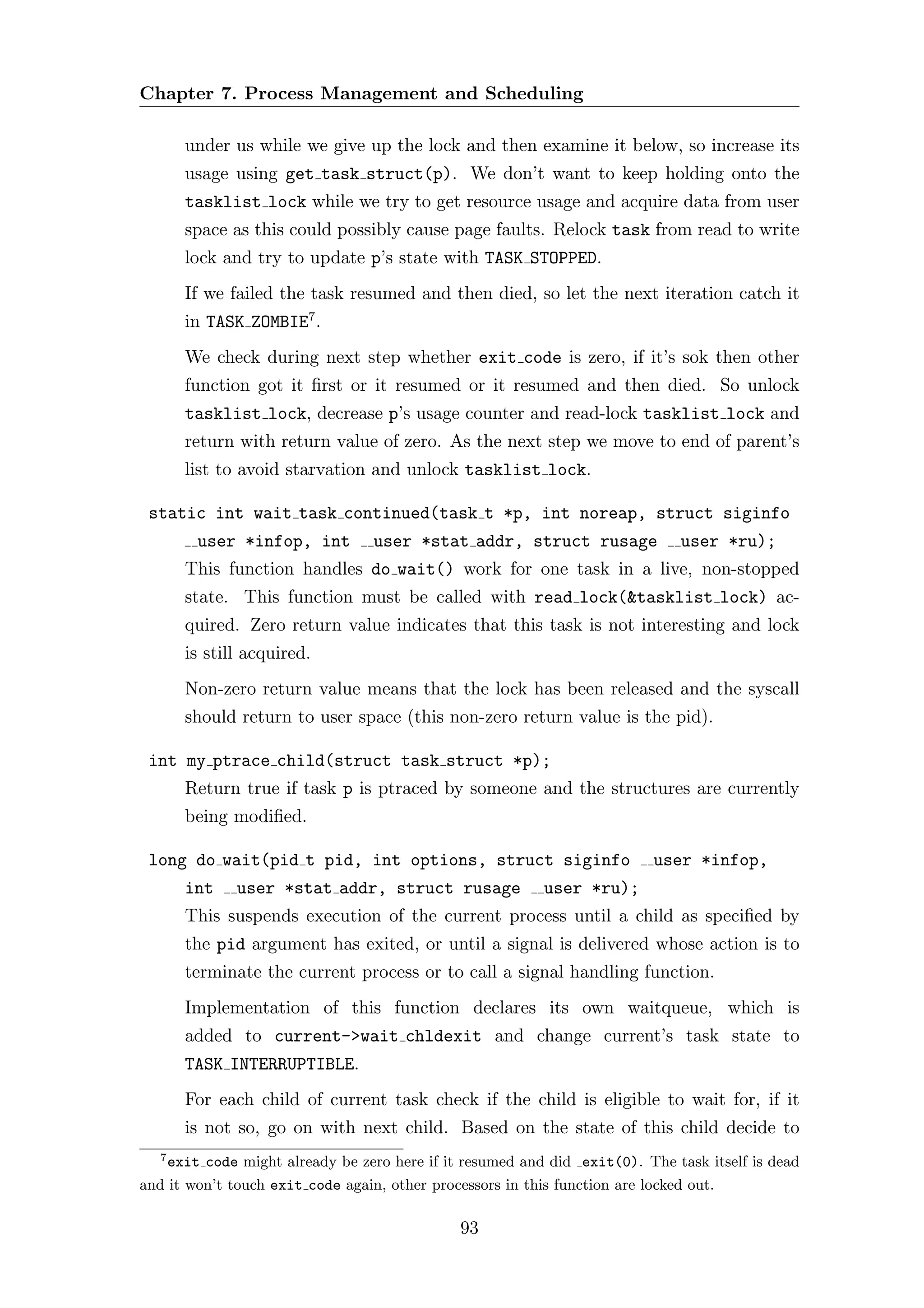 Chapter 7. Process Management and Scheduling

       under us while we give up the lock and then examine it below, so increase its
       usage using get task struct(p). We don’t want to keep holding onto the
       tasklist lock while we try to get resource usage and acquire data from user
       space as this could possibly cause page faults. Relock task from read to write
       lock and try to update p’s state with TASK STOPPED.
       If we failed the task resumed and then died, so let the next iteration catch it
       in TASK ZOMBIE7 .
       We check during next step whether exit code is zero, if it’s sok then other
       function got it ﬁrst or it resumed or it resumed and then died. So unlock
       tasklist lock, decrease p’s usage counter and read-lock tasklist lock and
       return with return value of zero. As the next step we move to end of parent’s
       list to avoid starvation and unlock tasklist lock.

 static int wait task continued(task t *p, int noreap, struct siginfo
        user *infop, int         user *stat addr, struct rusage              user *ru);
       This function handles do wait() work for one task in a live, non-stopped
       state. This function must be called with read lock(&tasklist lock) ac-
       quired. Zero return value indicates that this task is not interesting and lock
       is still acquired.
       Non-zero return value means that the lock has been released and the syscall
       should return to user space (this non-zero return value is the pid).

 int my ptrace child(struct task struct *p);
       Return true if task p is ptraced by someone and the structures are currently
       being modiﬁed.

 long do wait(pid t pid, int options, struct siginfo                     user *infop,
       int    user *stat addr, struct rusage              user *ru);
       This suspends execution of the current process until a child as speciﬁed by
       the pid argument has exited, or until a signal is delivered whose action is to
       terminate the current process or to call a signal handling function.
       Implementation of this function declares its own waitqueue, which is
       added to current->wait chldexit and change current’s task state to
       TASK INTERRUPTIBLE.
       For each child of current task check if the child is eligible to wait for, if it
       is not so, go on with next child. Based on the state of this child decide to
   7
    exit code might already be zero here if it resumed and did exit(0). The task itself is dead
and it won’t touch exit code again, other processors in this function are locked out.

                                              93
 