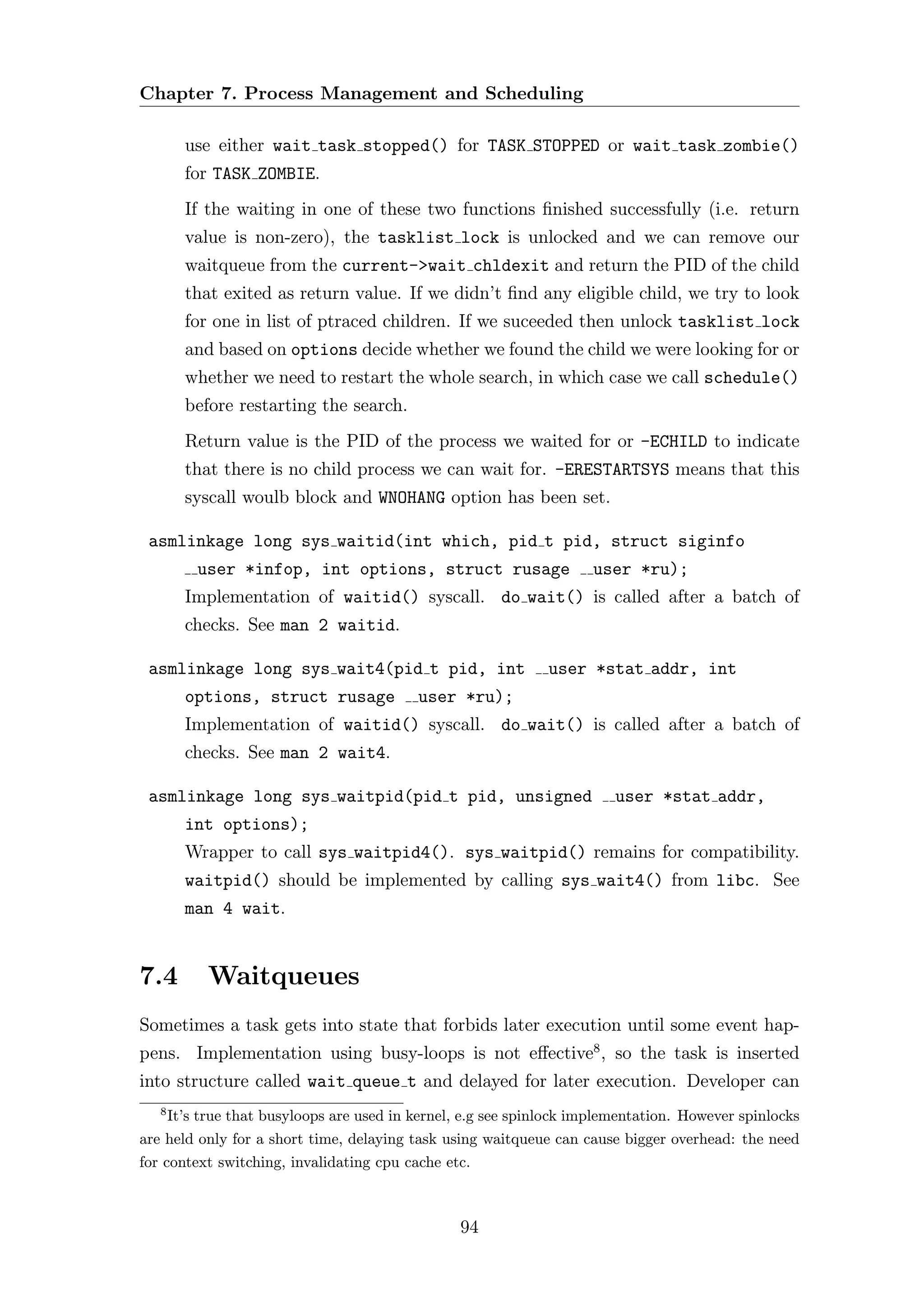 Chapter 7. Process Management and Scheduling

       use either wait task stopped() for TASK STOPPED or wait task zombie()
       for TASK ZOMBIE.
       If the waiting in one of these two functions ﬁnished successfully (i.e. return
       value is non-zero), the tasklist lock is unlocked and we can remove our
       waitqueue from the current->wait chldexit and return the PID of the child
       that exited as return value. If we didn’t ﬁnd any eligible child, we try to look
       for one in list of ptraced children. If we suceeded then unlock tasklist lock
       and based on options decide whether we found the child we were looking for or
       whether we need to restart the whole search, in which case we call schedule()
       before restarting the search.
       Return value is the PID of the process we waited for or -ECHILD to indicate
       that there is no child process we can wait for. -ERESTARTSYS means that this
       syscall woulb block and WNOHANG option has been set.

 asmlinkage long sys waitid(int which, pid t pid, struct siginfo
        user *infop, int options, struct rusage                     user *ru);
       Implementation of waitid() syscall. do wait() is called after a batch of
       checks. See man 2 waitid.

 asmlinkage long sys wait4(pid t pid, int                    user *stat addr, int
       options, struct rusage             user *ru);
       Implementation of waitid() syscall. do wait() is called after a batch of
       checks. See man 2 wait4.

 asmlinkage long sys waitpid(pid t pid, unsigned                        user *stat addr,
       int options);
       Wrapper to call sys waitpid4(). sys waitpid() remains for compatibility.
       waitpid() should be implemented by calling sys wait4() from libc. See
       man 4 wait.


7.4       Waitqueues
Sometimes a task gets into state that forbids later execution until some event hap-
pens. Implementation using busy-loops is not eﬀective8 , so the task is inserted
into structure called wait queue t and delayed for later execution. Developer can
   8
     It’s true that busyloops are used in kernel, e.g see spinlock implementation. However spinlocks
are held only for a short time, delaying task using waitqueue can cause bigger overhead: the need
for context switching, invalidating cpu cache etc.



                                                94
 