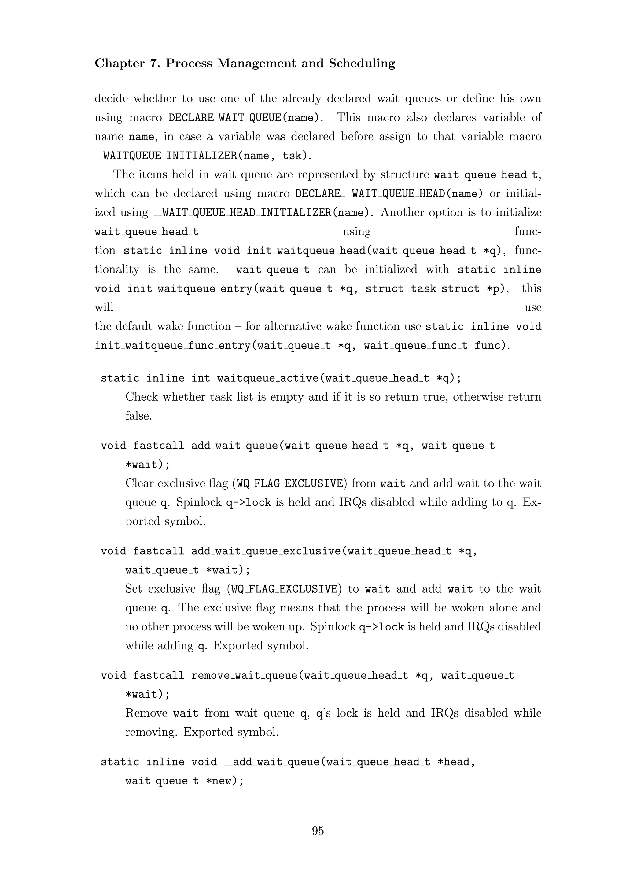 Chapter 7. Process Management and Scheduling

decide whether to use one of the already declared wait queues or deﬁne his own
using macro DECLARE WAIT QUEUE(name).          This macro also declares variable of
name name, in case a variable was declared before assign to that variable macro
 WAITQUEUE INITIALIZER(name, tsk).
   The items held in wait queue are represented by structure wait queue head t,
which can be declared using macro DECLARE WAIT QUEUE HEAD(name) or initial-
ized using      WAIT QUEUE HEAD INITIALIZER(name). Another option is to initialize
wait queue head t                               using                          func-
tion static inline void init waitqueue head(wait queue head t *q), func-
tionality is the same.      wait queue t can be initialized with static inline
void init waitqueue entry(wait queue t *q, struct task struct *p), this
will                                                                             use
the default wake function – for alternative wake function use static inline void
init waitqueue func entry(wait queue t *q, wait queue func t func).

 static inline int waitqueue active(wait queue head t *q);
       Check whether task list is empty and if it is so return true, otherwise return
       false.

 void fastcall add wait queue(wait queue head t *q, wait queue t
       *wait);
       Clear exclusive ﬂag (WQ FLAG EXCLUSIVE) from wait and add wait to the wait
       queue q. Spinlock q->lock is held and IRQs disabled while adding to q. Ex-
       ported symbol.

 void fastcall add wait queue exclusive(wait queue head t *q,
       wait queue t *wait);
       Set exclusive ﬂag (WQ FLAG EXCLUSIVE) to wait and add wait to the wait
       queue q. The exclusive ﬂag means that the process will be woken alone and
       no other process will be woken up. Spinlock q->lock is held and IRQs disabled
       while adding q. Exported symbol.

 void fastcall remove wait queue(wait queue head t *q, wait queue t
       *wait);
       Remove wait from wait queue q, q’s lock is held and IRQs disabled while
       removing. Exported symbol.

 static inline void         add wait queue(wait queue head t *head,
       wait queue t *new);



                                          95
 