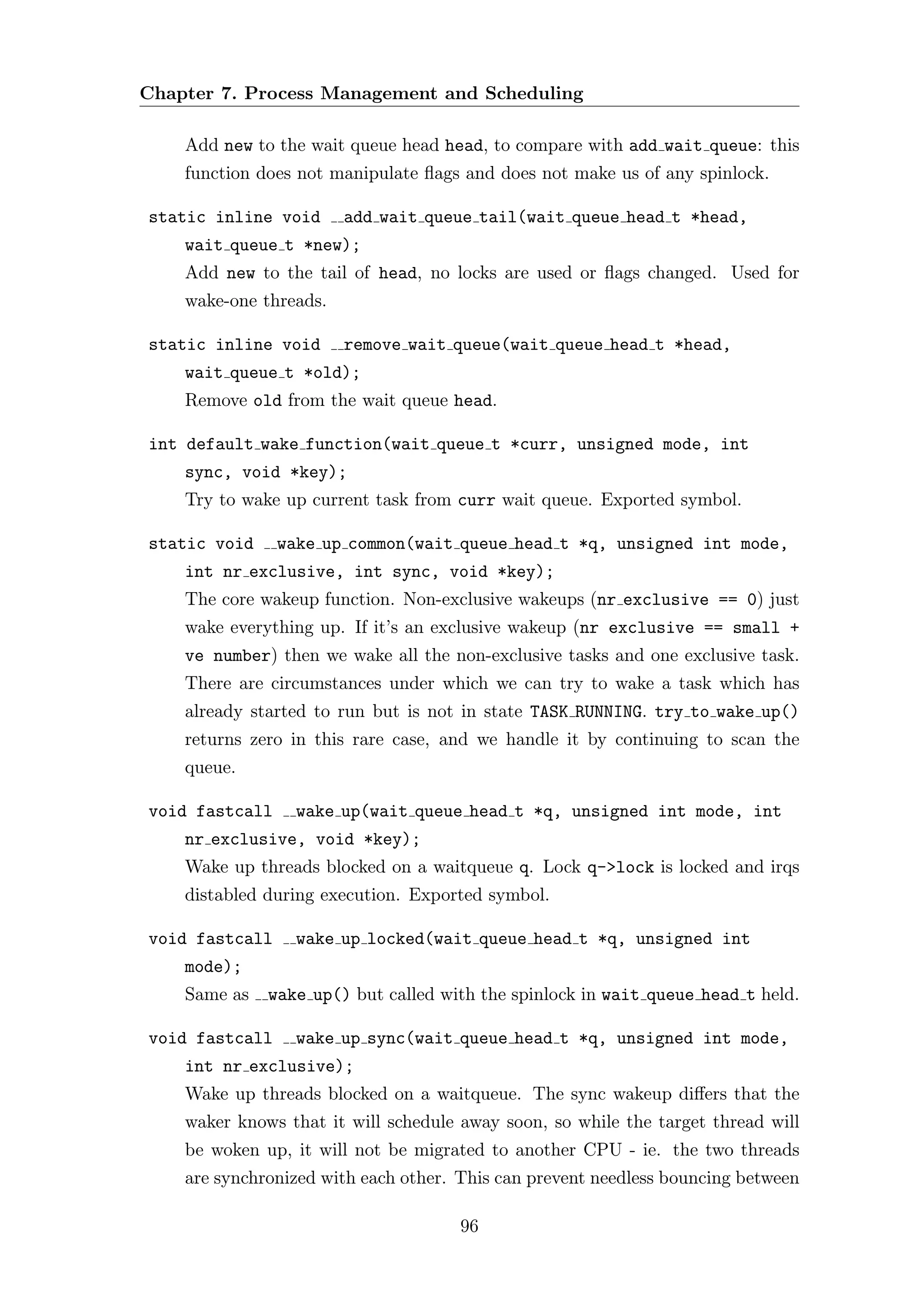 Chapter 7. Process Management and Scheduling

    Add new to the wait queue head head, to compare with add wait queue: this
    function does not manipulate ﬂags and does not make us of any spinlock.

static inline void      add wait queue tail(wait queue head t *head,
    wait queue t *new);
    Add new to the tail of head, no locks are used or ﬂags changed. Used for
    wake-one threads.

static inline void      remove wait queue(wait queue head t *head,
    wait queue t *old);
    Remove old from the wait queue head.

int default wake function(wait queue t *curr, unsigned mode, int
    sync, void *key);
    Try to wake up current task from curr wait queue. Exported symbol.

static void     wake up common(wait queue head t *q, unsigned int mode,
    int nr exclusive, int sync, void *key);
    The core wakeup function. Non-exclusive wakeups (nr exclusive == 0) just
    wake everything up. If it’s an exclusive wakeup (nr exclusive == small +
    ve number) then we wake all the non-exclusive tasks and one exclusive task.
    There are circumstances under which we can try to wake a task which has
    already started to run but is not in state TASK RUNNING. try to wake up()
    returns zero in this rare case, and we handle it by continuing to scan the
    queue.

void fastcall     wake up(wait queue head t *q, unsigned int mode, int
    nr exclusive, void *key);
    Wake up threads blocked on a waitqueue q. Lock q->lock is locked and irqs
    distabled during execution. Exported symbol.

void fastcall     wake up locked(wait queue head t *q, unsigned int
    mode);
    Same as   wake up() but called with the spinlock in wait queue head t held.

void fastcall     wake up sync(wait queue head t *q, unsigned int mode,
    int nr exclusive);
    Wake up threads blocked on a waitqueue. The sync wakeup diﬀers that the
    waker knows that it will schedule away soon, so while the target thread will
    be woken up, it will not be migrated to another CPU - ie. the two threads
    are synchronized with each other. This can prevent needless bouncing between

                                      96
 
