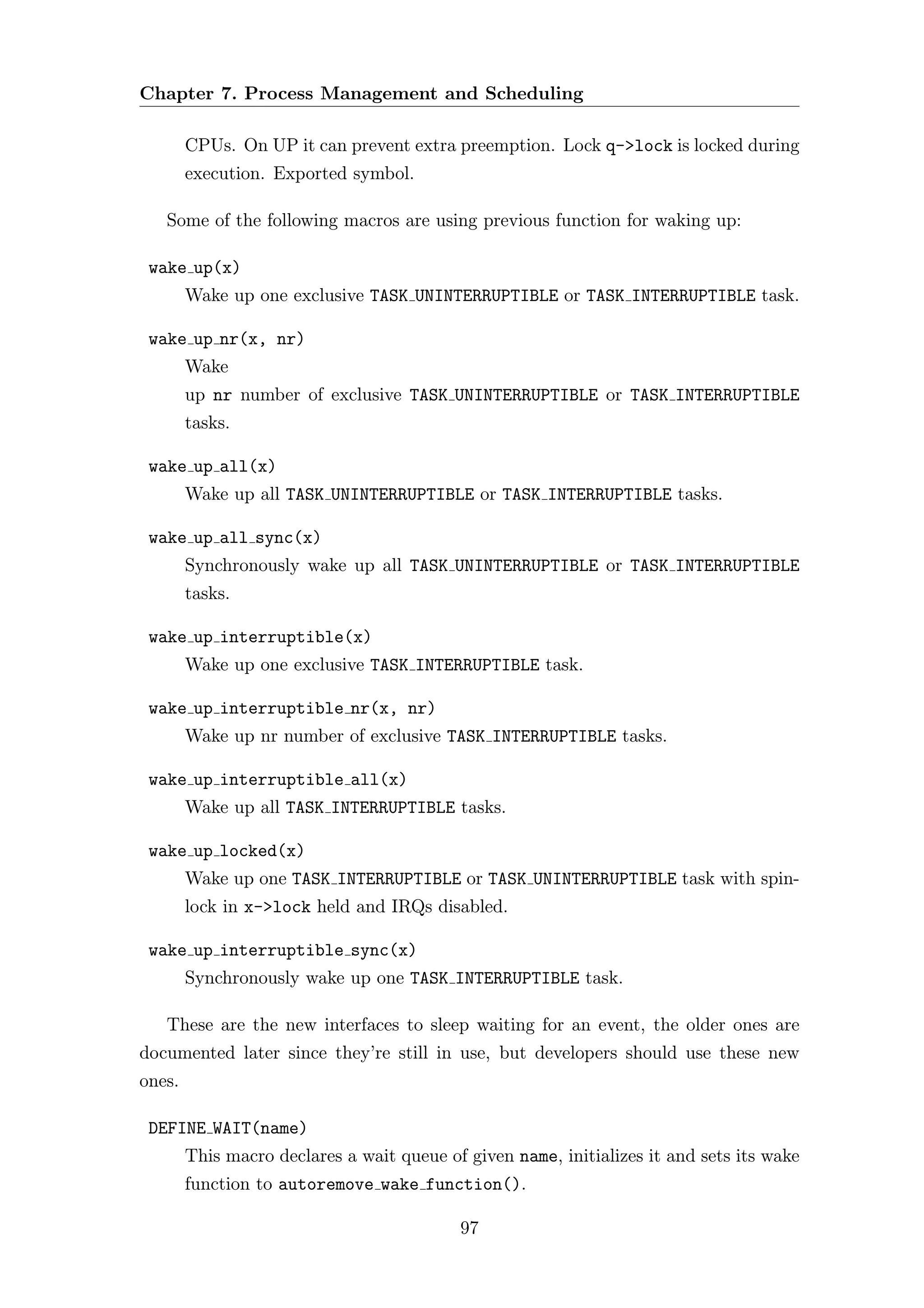 Chapter 7. Process Management and Scheduling

        CPUs. On UP it can prevent extra preemption. Lock q->lock is locked during
        execution. Exported symbol.

   Some of the following macros are using previous function for waking up:

 wake up(x)
        Wake up one exclusive TASK UNINTERRUPTIBLE or TASK INTERRUPTIBLE task.

 wake up nr(x, nr)
        Wake
        up nr number of exclusive TASK UNINTERRUPTIBLE or TASK INTERRUPTIBLE
        tasks.

 wake up all(x)
        Wake up all TASK UNINTERRUPTIBLE or TASK INTERRUPTIBLE tasks.

 wake up all sync(x)
        Synchronously wake up all TASK UNINTERRUPTIBLE or TASK INTERRUPTIBLE
        tasks.

 wake up interruptible(x)
        Wake up one exclusive TASK INTERRUPTIBLE task.

 wake up interruptible nr(x, nr)
        Wake up nr number of exclusive TASK INTERRUPTIBLE tasks.

 wake up interruptible all(x)
        Wake up all TASK INTERRUPTIBLE tasks.

 wake up locked(x)
        Wake up one TASK INTERRUPTIBLE or TASK UNINTERRUPTIBLE task with spin-
        lock in x->lock held and IRQs disabled.

 wake up interruptible sync(x)
        Synchronously wake up one TASK INTERRUPTIBLE task.

   These are the new interfaces to sleep waiting for an event, the older ones are
documented later since they’re still in use, but developers should use these new
ones.

 DEFINE WAIT(name)
        This macro declares a wait queue of given name, initializes it and sets its wake
        function to autoremove wake function().

                                           97
 