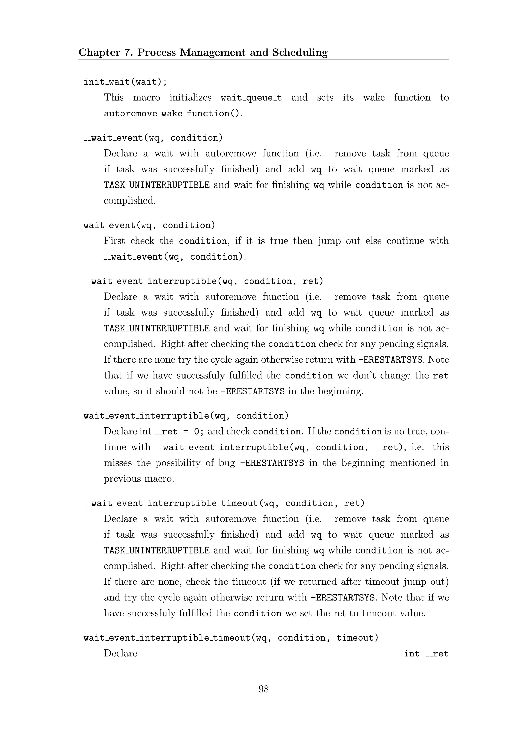 Chapter 7. Process Management and Scheduling

init wait(wait);
    This macro initializes wait queue t and sets its wake function to
    autoremove wake function().

  wait event(wq, condition)
    Declare a wait with autoremove function (i.e.       remove task from queue
    if task was successfully ﬁnished) and add wq to wait queue marked as
    TASK UNINTERRUPTIBLE and wait for ﬁnishing wq while condition is not ac-
    complished.

wait event(wq, condition)
    First check the condition, if it is true then jump out else continue with
     wait event(wq, condition).

  wait event interruptible(wq, condition, ret)
    Declare a wait with autoremove function (i.e.       remove task from queue
    if task was successfully ﬁnished) and add wq to wait queue marked as
    TASK UNINTERRUPTIBLE and wait for ﬁnishing wq while condition is not ac-
    complished. Right after checking the condition check for any pending signals.
    If there are none try the cycle again otherwise return with -ERESTARTSYS. Note
    that if we have successfuly fulﬁlled the condition we don’t change the ret
    value, so it should not be -ERESTARTSYS in the beginning.

wait event interruptible(wq, condition)
    Declare int ret = 0; and check condition. If the condition is no true, con-
    tinue with    wait event interruptible(wq, condition,         ret), i.e. this
    misses the possibility of bug -ERESTARTSYS in the beginning mentioned in
    previous macro.

  wait event interruptible timeout(wq, condition, ret)
    Declare a wait with autoremove function (i.e.       remove task from queue
    if task was successfully ﬁnished) and add wq to wait queue marked as
    TASK UNINTERRUPTIBLE and wait for ﬁnishing wq while condition is not ac-
    complished. Right after checking the condition check for any pending signals.
    If there are none, check the timeout (if we returned after timeout jump out)
    and try the cycle again otherwise return with -ERESTARTSYS. Note that if we
    have successfuly fulﬁlled the condition we set the ret to timeout value.

wait event interruptible timeout(wq, condition, timeout)
    Declare                                                            int     ret


                                      98
 