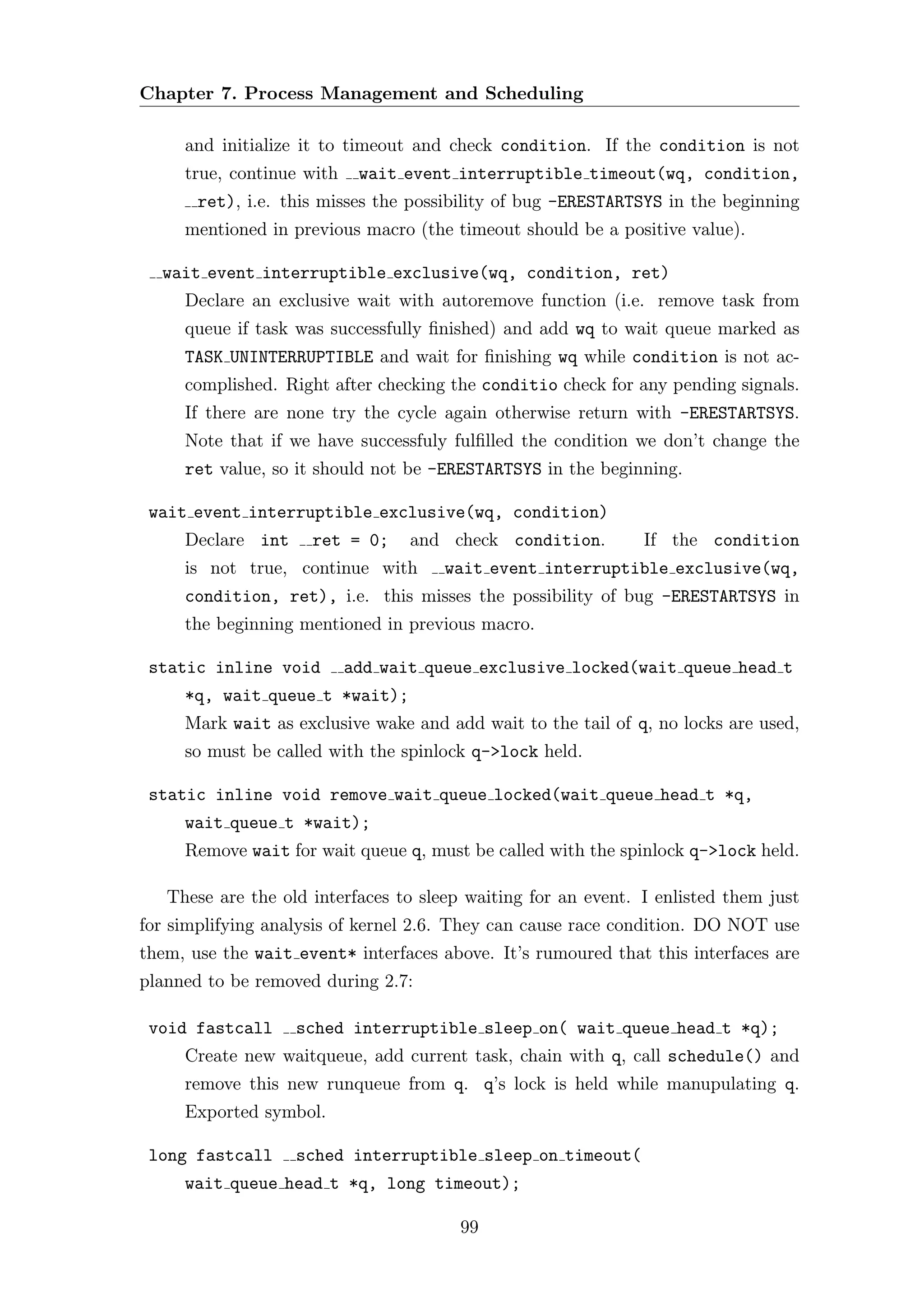 Chapter 7. Process Management and Scheduling

     and initialize it to timeout and check condition. If the condition is not
     true, continue with    wait event interruptible timeout(wq, condition,
       ret), i.e. this misses the possibility of bug -ERESTARTSYS in the beginning
     mentioned in previous macro (the timeout should be a positive value).

  wait event interruptible exclusive(wq, condition, ret)
     Declare an exclusive wait with autoremove function (i.e. remove task from
     queue if task was successfully ﬁnished) and add wq to wait queue marked as
     TASK UNINTERRUPTIBLE and wait for ﬁnishing wq while condition is not ac-
     complished. Right after checking the conditio check for any pending signals.
     If there are none try the cycle again otherwise return with -ERESTARTSYS.
     Note that if we have successfuly fulﬁlled the condition we don’t change the
     ret value, so it should not be -ERESTARTSYS in the beginning.

 wait event interruptible exclusive(wq, condition)
     Declare int     ret = 0;     and check condition.         If the condition
     is not true, continue with       wait event interruptible exclusive(wq,
     condition, ret), i.e. this misses the possibility of bug -ERESTARTSYS in
     the beginning mentioned in previous macro.

 static inline void        add wait queue exclusive locked(wait queue head t
     *q, wait queue t *wait);
     Mark wait as exclusive wake and add wait to the tail of q, no locks are used,
     so must be called with the spinlock q->lock held.

 static inline void remove wait queue locked(wait queue head t *q,
     wait queue t *wait);
     Remove wait for wait queue q, must be called with the spinlock q->lock held.

   These are the old interfaces to sleep waiting for an event. I enlisted them just
for simplifying analysis of kernel 2.6. They can cause race condition. DO NOT use
them, use the wait event* interfaces above. It’s rumoured that this interfaces are
planned to be removed during 2.7:

 void fastcall     sched interruptible sleep on( wait queue head t *q);
     Create new waitqueue, add current task, chain with q, call schedule() and
     remove this new runqueue from q. q’s lock is held while manupulating q.
     Exported symbol.

 long fastcall     sched interruptible sleep on timeout(
     wait queue head t *q, long timeout);

                                        99
 