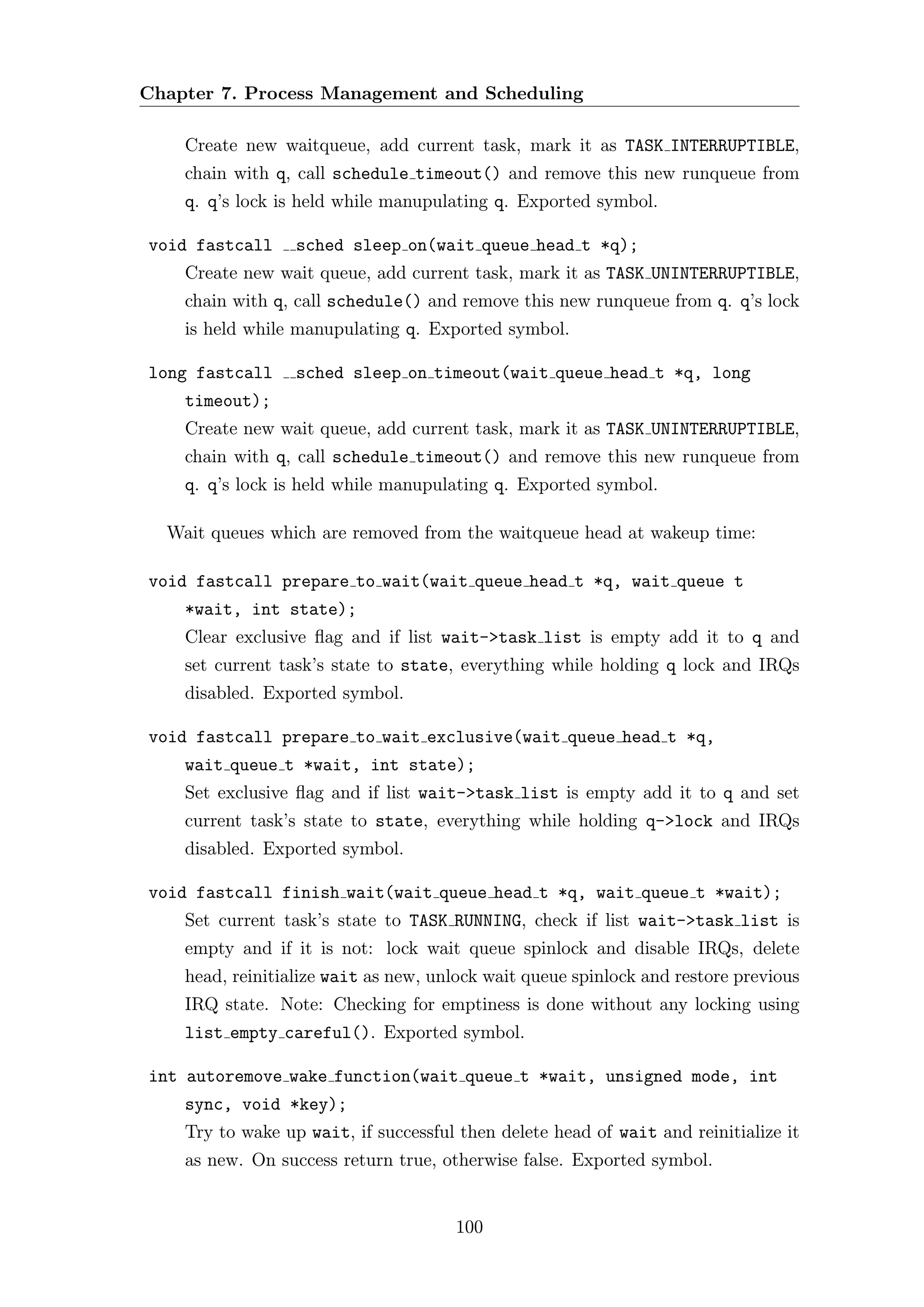 Chapter 7. Process Management and Scheduling

    Create new waitqueue, add current task, mark it as TASK INTERRUPTIBLE,
    chain with q, call schedule timeout() and remove this new runqueue from
    q. q’s lock is held while manupulating q. Exported symbol.

void fastcall     sched sleep on(wait queue head t *q);
    Create new wait queue, add current task, mark it as TASK UNINTERRUPTIBLE,
    chain with q, call schedule() and remove this new runqueue from q. q’s lock
    is held while manupulating q. Exported symbol.

long fastcall     sched sleep on timeout(wait queue head t *q, long
    timeout);
    Create new wait queue, add current task, mark it as TASK UNINTERRUPTIBLE,
    chain with q, call schedule timeout() and remove this new runqueue from
    q. q’s lock is held while manupulating q. Exported symbol.

  Wait queues which are removed from the waitqueue head at wakeup time:

void fastcall prepare to wait(wait queue head t *q, wait queue t
    *wait, int state);
    Clear exclusive ﬂag and if list wait->task list is empty add it to q and
    set current task’s state to state, everything while holding q lock and IRQs
    disabled. Exported symbol.

void fastcall prepare to wait exclusive(wait queue head t *q,
    wait queue t *wait, int state);
    Set exclusive ﬂag and if list wait->task list is empty add it to q and set
    current task’s state to state, everything while holding q->lock and IRQs
    disabled. Exported symbol.

void fastcall finish wait(wait queue head t *q, wait queue t *wait);
    Set current task’s state to TASK RUNNING, check if list wait->task list is
    empty and if it is not: lock wait queue spinlock and disable IRQs, delete
    head, reinitialize wait as new, unlock wait queue spinlock and restore previous
    IRQ state. Note: Checking for emptiness is done without any locking using
    list empty careful(). Exported symbol.

int autoremove wake function(wait queue t *wait, unsigned mode, int
    sync, void *key);
    Try to wake up wait, if successful then delete head of wait and reinitialize it
    as new. On success return true, otherwise false. Exported symbol.


                                      100
 