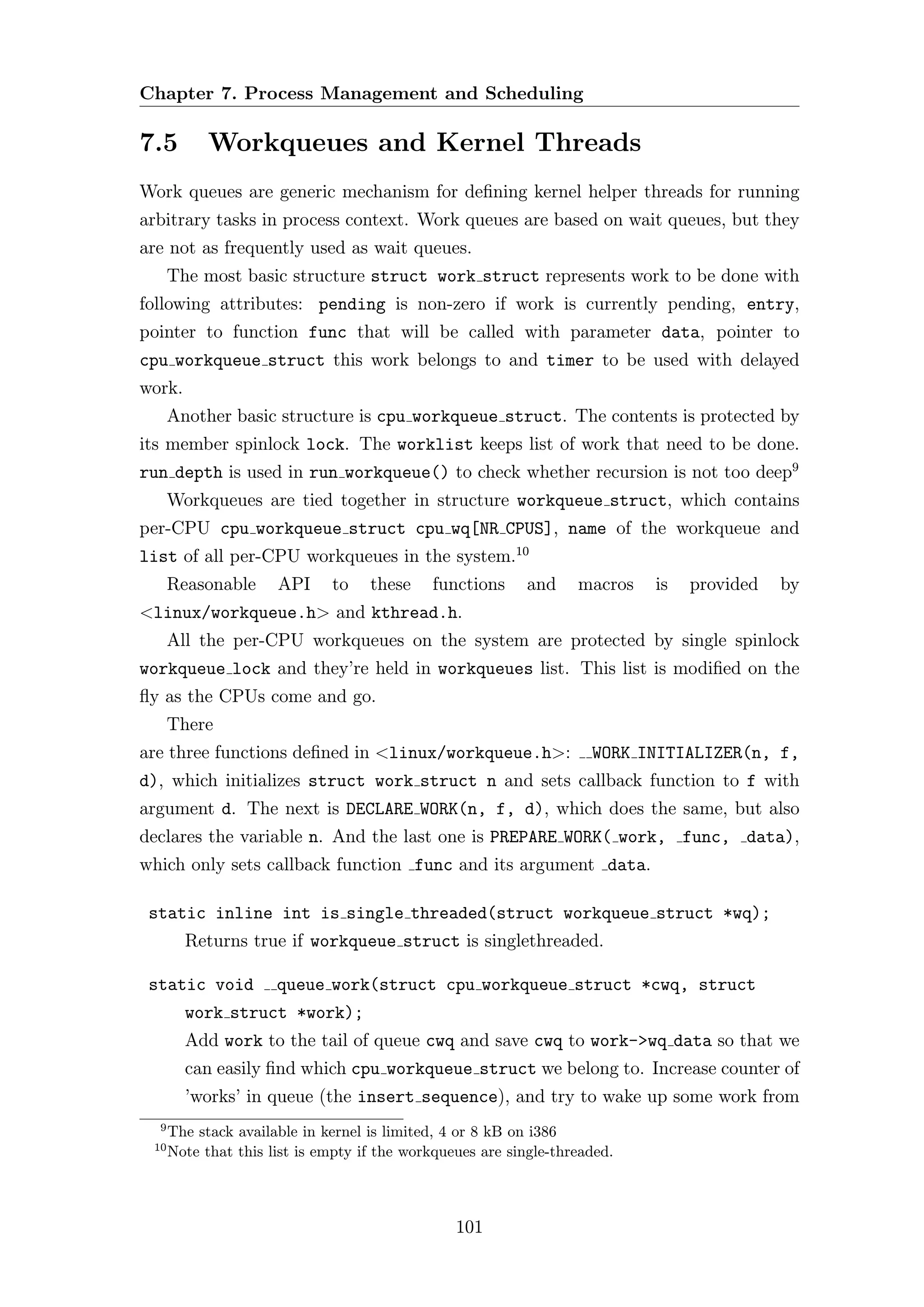 Chapter 7. Process Management and Scheduling

7.5         Workqueues and Kernel Threads
Work queues are generic mechanism for deﬁning kernel helper threads for running
arbitrary tasks in process context. Work queues are based on wait queues, but they
are not as frequently used as wait queues.
      The most basic structure struct work struct represents work to be done with
following attributes: pending is non-zero if work is currently pending, entry,
pointer to function func that will be called with parameter data, pointer to
cpu workqueue struct this work belongs to and timer to be used with delayed
work.
      Another basic structure is cpu workqueue struct. The contents is protected by
its member spinlock lock. The worklist keeps list of work that need to be done.
run depth is used in run workqueue() to check whether recursion is not too deep9
      Workqueues are tied together in structure workqueue struct, which contains
per-CPU cpu workqueue struct cpu wq[NR CPUS], name of the workqueue and
list of all per-CPU workqueues in the system.10
      Reasonable      API     to    these    functions      and    macros   is   provided   by
<linux/workqueue.h> and kthread.h.
      All the per-CPU workqueues on the system are protected by single spinlock
workqueue lock and they’re held in workqueues list. This list is modiﬁed on the
ﬂy as the CPUs come and go.
      There
are three functions deﬁned in <linux/workqueue.h>:                   WORK INITIALIZER(n, f,
d), which initializes struct work struct n and sets callback function to f with
argument d. The next is DECLARE WORK(n, f, d), which does the same, but also
declares the variable n. And the last one is PREPARE WORK( work, func, data),
which only sets callback function func and its argument data.

 static inline int is single threaded(struct workqueue struct *wq);
        Returns true if workqueue struct is singlethreaded.

 static void          queue work(struct cpu workqueue struct *cwq, struct
        work struct *work);
        Add work to the tail of queue cwq and save cwq to work->wq data so that we
        can easily ﬁnd which cpu workqueue struct we belong to. Increase counter of
        ’works’ in queue (the insert sequence), and try to wake up some work from
  9
      The stack available in kernel is limited, 4 or 8 kB on i386
 10
      Note that this list is empty if the workqueues are single-threaded.



                                                 101
 