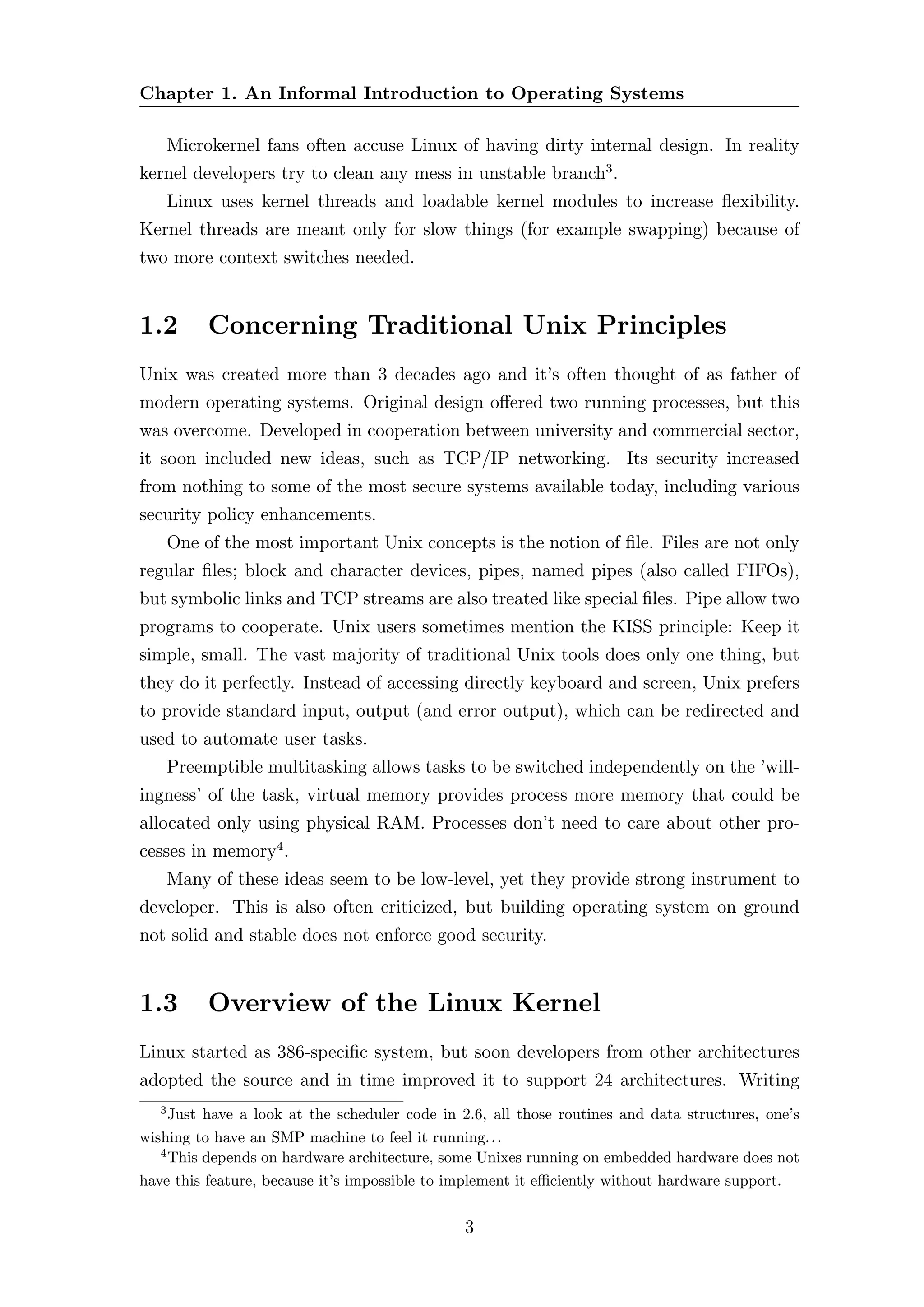Chapter 1. An Informal Introduction to Operating Systems

       Microkernel fans often accuse Linux of having dirty internal design. In reality
kernel developers try to clean any mess in unstable branch3 .
       Linux uses kernel threads and loadable kernel modules to increase ﬂexibility.
Kernel threads are meant only for slow things (for example swapping) because of
two more context switches needed.


1.2         Concerning Traditional Unix Principles
Unix was created more than 3 decades ago and it’s often thought of as father of
modern operating systems. Original design oﬀered two running processes, but this
was overcome. Developed in cooperation between university and commercial sector,
it soon included new ideas, such as TCP/IP networking. Its security increased
from nothing to some of the most secure systems available today, including various
security policy enhancements.
       One of the most important Unix concepts is the notion of ﬁle. Files are not only
regular ﬁles; block and character devices, pipes, named pipes (also called FIFOs),
but symbolic links and TCP streams are also treated like special ﬁles. Pipe allow two
programs to cooperate. Unix users sometimes mention the KISS principle: Keep it
simple, small. The vast majority of traditional Unix tools does only one thing, but
they do it perfectly. Instead of accessing directly keyboard and screen, Unix prefers
to provide standard input, output (and error output), which can be redirected and
used to automate user tasks.
       Preemptible multitasking allows tasks to be switched independently on the ’will-
ingness’ of the task, virtual memory provides process more memory that could be
allocated only using physical RAM. Processes don’t need to care about other pro-
cesses in memory4 .
       Many of these ideas seem to be low-level, yet they provide strong instrument to
developer. This is also often criticized, but building operating system on ground
not solid and stable does not enforce good security.


1.3         Overview of the Linux Kernel
Linux started as 386-speciﬁc system, but soon developers from other architectures
adopted the source and in time improved it to support 24 architectures. Writing
   3
     Just have a look at the scheduler code in 2.6, all those routines and data structures, one’s
wishing to have an SMP machine to feel it running. . .
   4
     This depends on hardware architecture, some Unixes running on embedded hardware does not
have this feature, because it’s impossible to implement it eﬃciently without hardware support.


                                               3
 