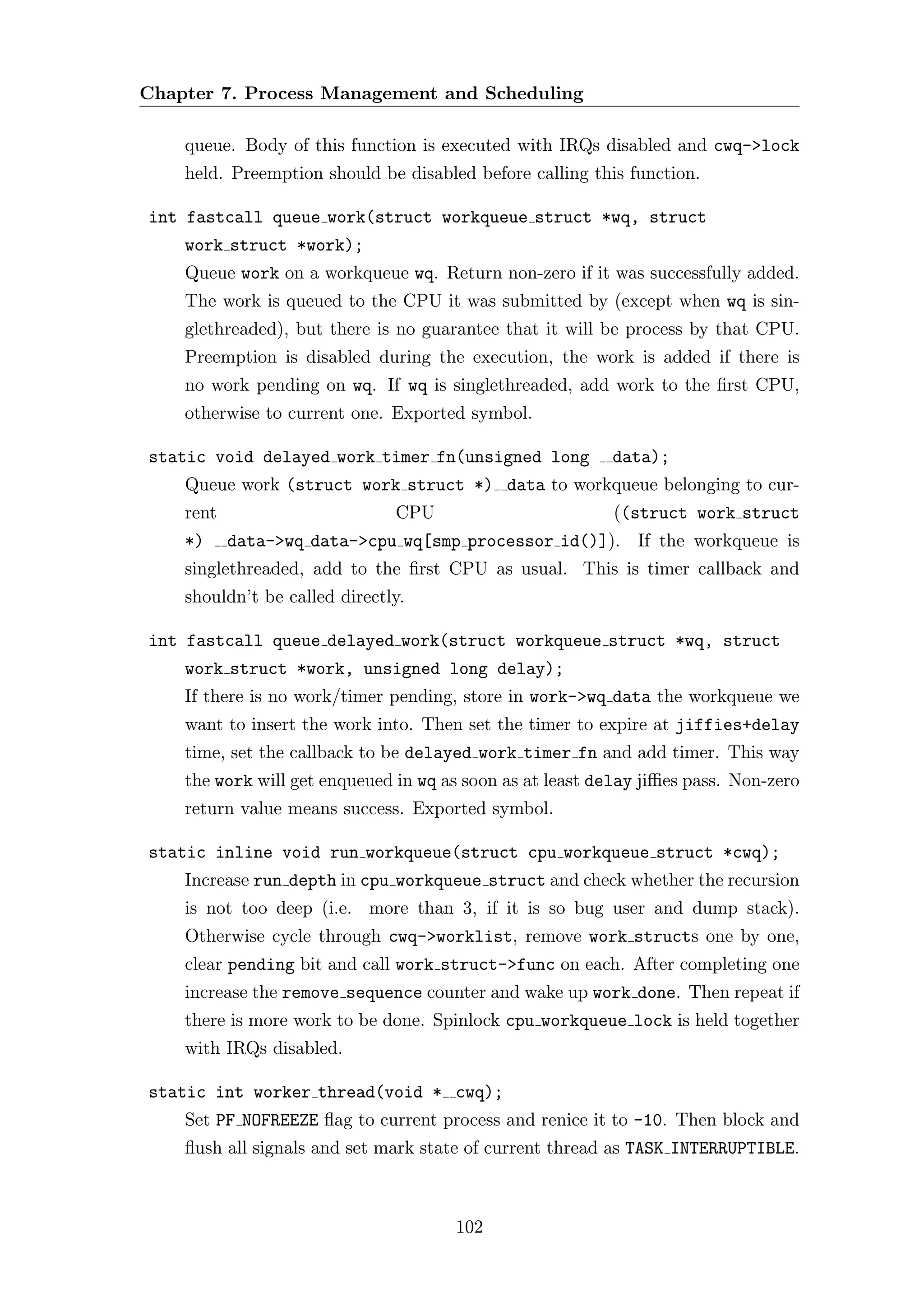 Chapter 7. Process Management and Scheduling

    queue. Body of this function is executed with IRQs disabled and cwq->lock
    held. Preemption should be disabled before calling this function.

int fastcall queue work(struct workqueue struct *wq, struct
    work struct *work);
    Queue work on a workqueue wq. Return non-zero if it was successfully added.
    The work is queued to the CPU it was submitted by (except when wq is sin-
    glethreaded), but there is no guarantee that it will be process by that CPU.
    Preemption is disabled during the execution, the work is added if there is
    no work pending on wq. If wq is singlethreaded, add work to the ﬁrst CPU,
    otherwise to current one. Exported symbol.

static void delayed work timer fn(unsigned long           data);
    Queue work (struct work struct *) data to workqueue belonging to cur-
    rent                       CPU                         ((struct work struct
    *)     data->wq data->cpu wq[smp processor id()]). If the workqueue is
    singlethreaded, add to the ﬁrst CPU as usual. This is timer callback and
    shouldn’t be called directly.

int fastcall queue delayed work(struct workqueue struct *wq, struct
    work struct *work, unsigned long delay);
    If there is no work/timer pending, store in work->wq data the workqueue we
    want to insert the work into. Then set the timer to expire at jiffies+delay
    time, set the callback to be delayed work timer fn and add timer. This way
    the work will get enqueued in wq as soon as at least delay jiﬃes pass. Non-zero
    return value means success. Exported symbol.

static inline void run workqueue(struct cpu workqueue struct *cwq);
    Increase run depth in cpu workqueue struct and check whether the recursion
    is not too deep (i.e. more than 3, if it is so bug user and dump stack).
    Otherwise cycle through cwq->worklist, remove work structs one by one,
    clear pending bit and call work struct->func on each. After completing one
    increase the remove sequence counter and wake up work done. Then repeat if
    there is more work to be done. Spinlock cpu workqueue lock is held together
    with IRQs disabled.

static int worker thread(void * cwq);
    Set PF NOFREEZE ﬂag to current process and renice it to -10. Then block and
    ﬂush all signals and set mark state of current thread as TASK INTERRUPTIBLE.



                                      102
 