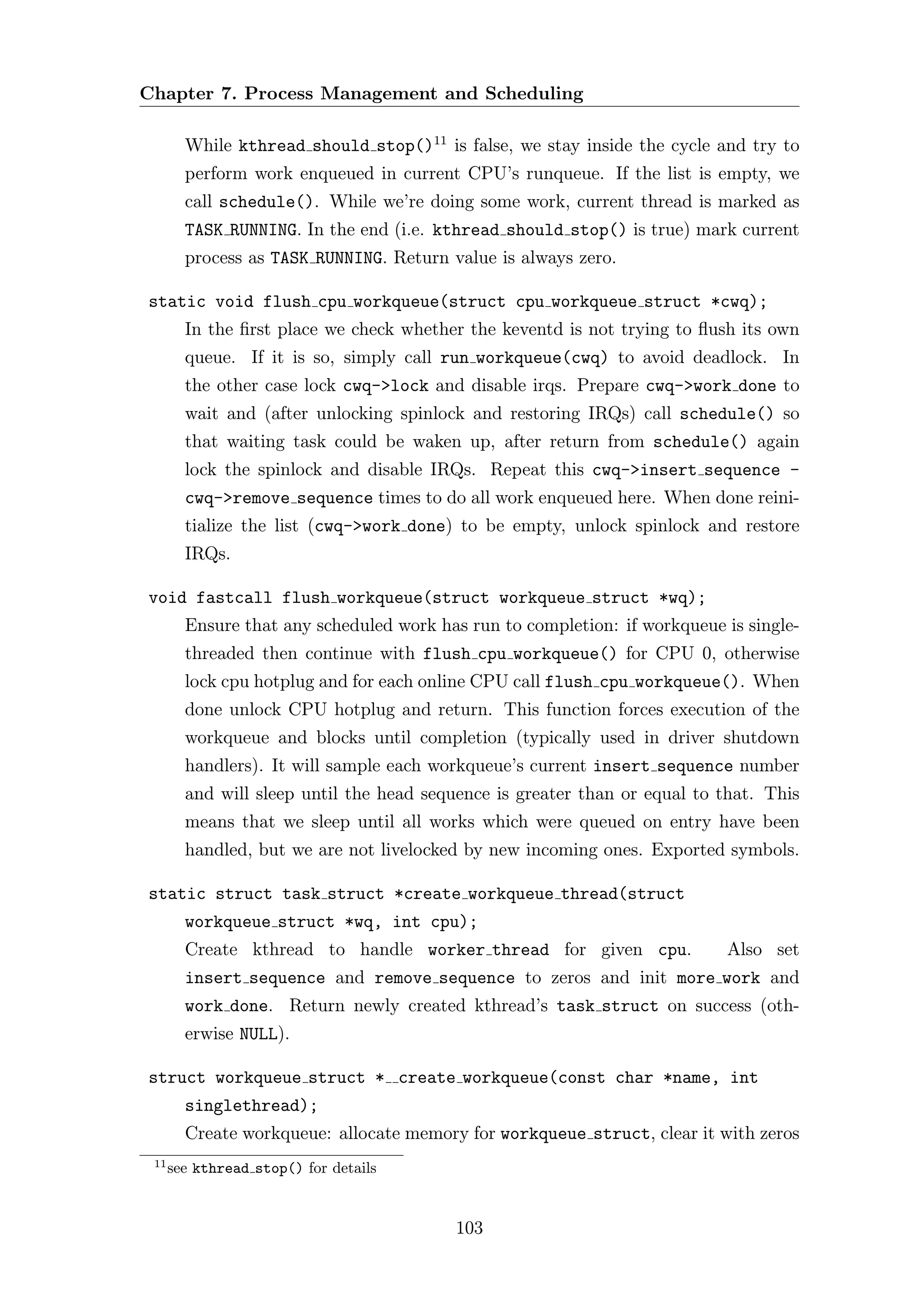 Chapter 7. Process Management and Scheduling

        While kthread should stop()11 is false, we stay inside the cycle and try to
        perform work enqueued in current CPU’s runqueue. If the list is empty, we
        call schedule(). While we’re doing some work, current thread is marked as
        TASK RUNNING. In the end (i.e. kthread should stop() is true) mark current
        process as TASK RUNNING. Return value is always zero.

static void flush cpu workqueue(struct cpu workqueue struct *cwq);
        In the ﬁrst place we check whether the keventd is not trying to ﬂush its own
        queue. If it is so, simply call run workqueue(cwq) to avoid deadlock. In
        the other case lock cwq->lock and disable irqs. Prepare cwq->work done to
        wait and (after unlocking spinlock and restoring IRQs) call schedule() so
        that waiting task could be waken up, after return from schedule() again
        lock the spinlock and disable IRQs. Repeat this cwq->insert sequence -
        cwq->remove sequence times to do all work enqueued here. When done reini-
        tialize the list (cwq->work done) to be empty, unlock spinlock and restore
        IRQs.

void fastcall flush workqueue(struct workqueue struct *wq);
        Ensure that any scheduled work has run to completion: if workqueue is single-
        threaded then continue with flush cpu workqueue() for CPU 0, otherwise
        lock cpu hotplug and for each online CPU call flush cpu workqueue(). When
        done unlock CPU hotplug and return. This function forces execution of the
        workqueue and blocks until completion (typically used in driver shutdown
        handlers). It will sample each workqueue’s current insert sequence number
        and will sleep until the head sequence is greater than or equal to that. This
        means that we sleep until all works which were queued on entry have been
        handled, but we are not livelocked by new incoming ones. Exported symbols.

static struct task struct *create workqueue thread(struct
        workqueue struct *wq, int cpu);
        Create kthread to handle worker thread for given cpu.              Also set
        insert sequence and remove sequence to zeros and init more work and
        work done. Return newly created kthread’s task struct on success (oth-
        erwise NULL).

struct workqueue struct * create workqueue(const char *name, int
        singlethread);
        Create workqueue: allocate memory for workqueue struct, clear it with zeros
 11
      see kthread stop() for details


                                         103
 