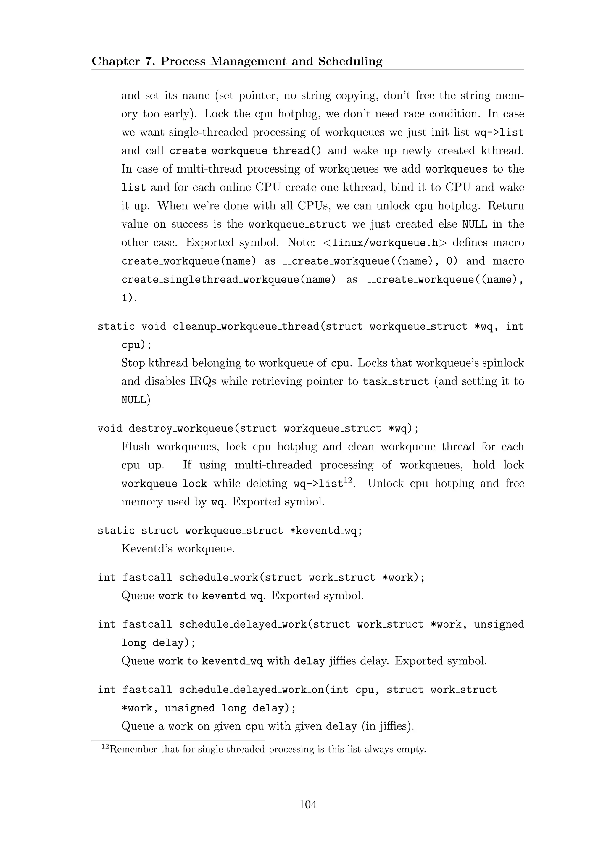 Chapter 7. Process Management and Scheduling

        and set its name (set pointer, no string copying, don’t free the string mem-
        ory too early). Lock the cpu hotplug, we don’t need race condition. In case
        we want single-threaded processing of workqueues we just init list wq->list
        and call create workqueue thread() and wake up newly created kthread.
        In case of multi-thread processing of workqueues we add workqueues to the
        list and for each online CPU create one kthread, bind it to CPU and wake
        it up. When we’re done with all CPUs, we can unlock cpu hotplug. Return
        value on success is the workqueue struct we just created else NULL in the
        other case. Exported symbol. Note: <linux/workqueue.h> deﬁnes macro
        create workqueue(name) as             create workqueue((name), 0) and macro
        create singlethread workqueue(name) as                   create workqueue((name),
        1).

static void cleanup workqueue thread(struct workqueue struct *wq, int
        cpu);
        Stop kthread belonging to workqueue of cpu. Locks that workqueue’s spinlock
        and disables IRQs while retrieving pointer to task struct (and setting it to
        NULL)

void destroy workqueue(struct workqueue struct *wq);
        Flush workqueues, lock cpu hotplug and clean workqueue thread for each
        cpu up.       If using multi-threaded processing of workqueues, hold lock
        workqueue lock while deleting wq->list12 . Unlock cpu hotplug and free
        memory used by wq. Exported symbol.

static struct workqueue struct *keventd wq;
        Keventd’s workqueue.

int fastcall schedule work(struct work struct *work);
        Queue work to keventd wq. Exported symbol.

int fastcall schedule delayed work(struct work struct *work, unsigned
        long delay);
        Queue work to keventd wq with delay jiﬃes delay. Exported symbol.

int fastcall schedule delayed work on(int cpu, struct work struct
        *work, unsigned long delay);
        Queue a work on given cpu with given delay (in jiﬃes).
 12
      Remember that for single-threaded processing is this list always empty.




                                                104
 