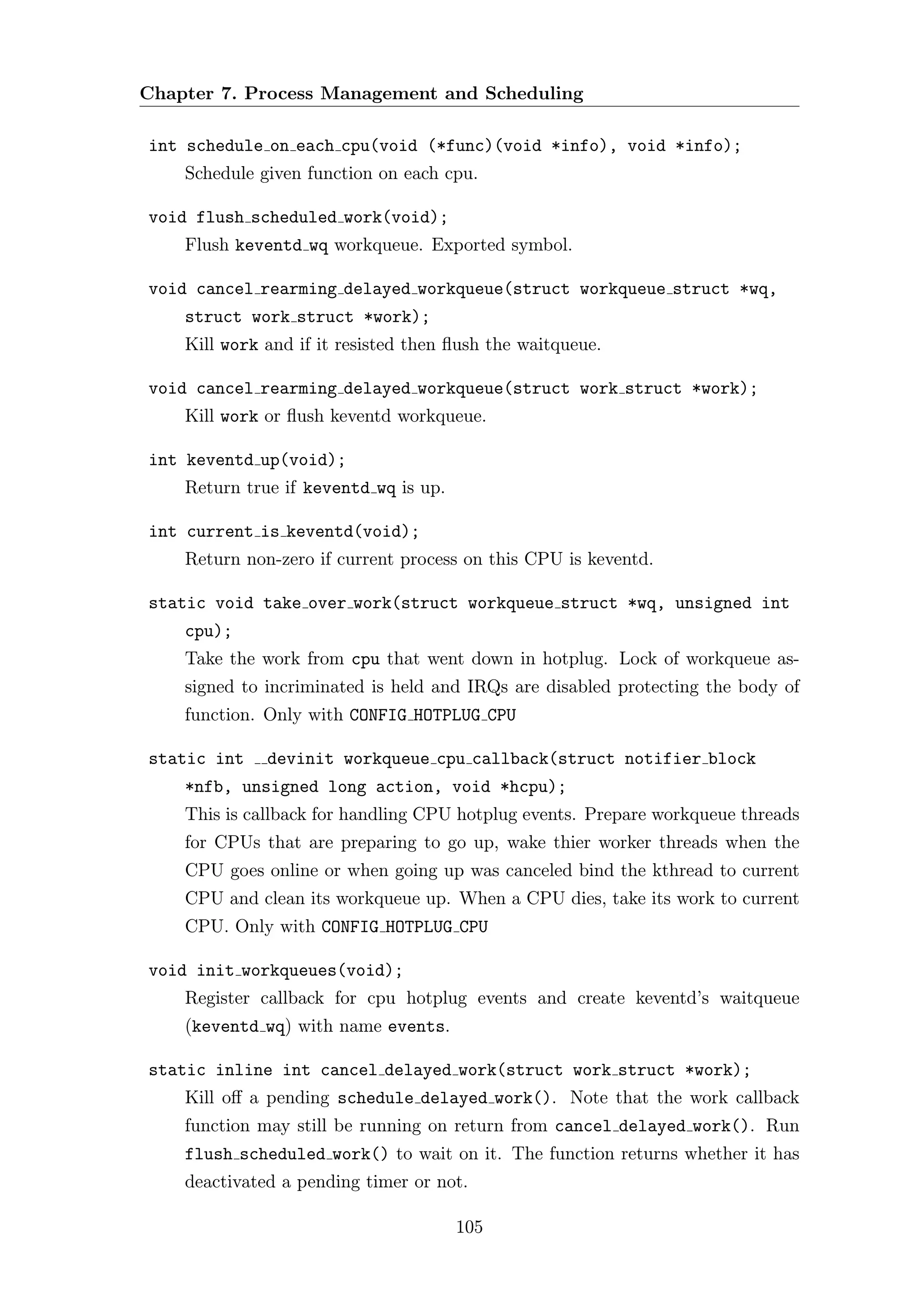 Chapter 7. Process Management and Scheduling

int schedule on each cpu(void (*func)(void *info), void *info);
    Schedule given function on each cpu.

void flush scheduled work(void);
    Flush keventd wq workqueue. Exported symbol.

void cancel rearming delayed workqueue(struct workqueue struct *wq,
    struct work struct *work);
    Kill work and if it resisted then ﬂush the waitqueue.

void cancel rearming delayed workqueue(struct work struct *work);
    Kill work or ﬂush keventd workqueue.

int keventd up(void);
    Return true if keventd wq is up.

int current is keventd(void);
    Return non-zero if current process on this CPU is keventd.

static void take over work(struct workqueue struct *wq, unsigned int
    cpu);
    Take the work from cpu that went down in hotplug. Lock of workqueue as-
    signed to incriminated is held and IRQs are disabled protecting the body of
    function. Only with CONFIG HOTPLUG CPU

static int    devinit workqueue cpu callback(struct notifier block
    *nfb, unsigned long action, void *hcpu);
    This is callback for handling CPU hotplug events. Prepare workqueue threads
    for CPUs that are preparing to go up, wake thier worker threads when the
    CPU goes online or when going up was canceled bind the kthread to current
    CPU and clean its workqueue up. When a CPU dies, take its work to current
    CPU. Only with CONFIG HOTPLUG CPU

void init workqueues(void);
    Register callback for cpu hotplug events and create keventd’s waitqueue
    (keventd wq) with name events.

static inline int cancel delayed work(struct work struct *work);
    Kill oﬀ a pending schedule delayed work(). Note that the work callback
    function may still be running on return from cancel delayed work(). Run
    flush scheduled work() to wait on it. The function returns whether it has
    deactivated a pending timer or not.

                                       105
 