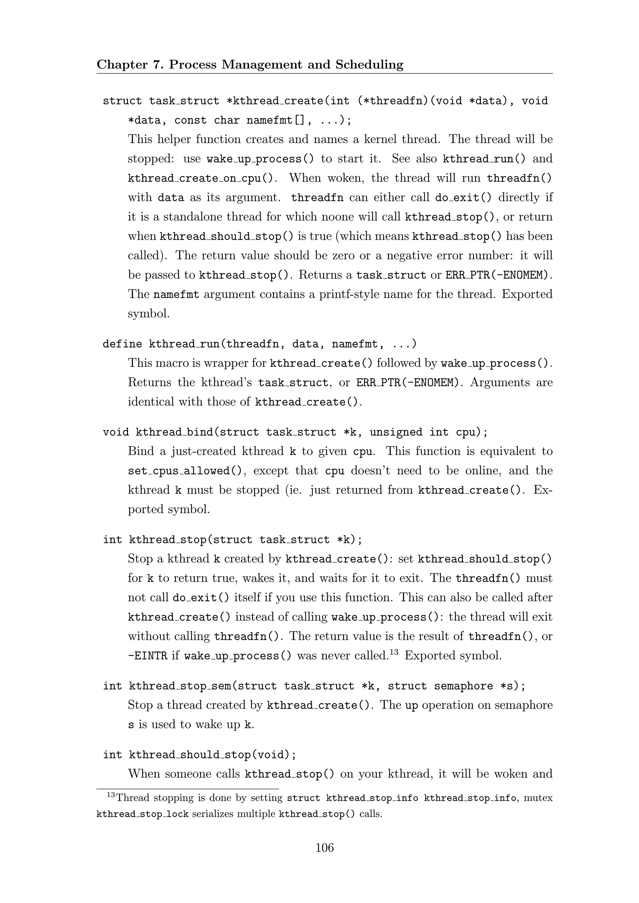 Chapter 7. Process Management and Scheduling

 struct task struct *kthread create(int (*threadfn)(void *data), void
      *data, const char namefmt[], ...);
      This helper function creates and names a kernel thread. The thread will be
      stopped: use wake up process() to start it. See also kthread run() and
      kthread create on cpu(). When woken, the thread will run threadfn()
      with data as its argument. threadfn can either call do exit() directly if
      it is a standalone thread for which noone will call kthread stop(), or return
      when kthread should stop() is true (which means kthread stop() has been
      called). The return value should be zero or a negative error number: it will
      be passed to kthread stop(). Returns a task struct or ERR PTR(-ENOMEM).
      The namefmt argument contains a printf-style name for the thread. Exported
      symbol.

 define kthread run(threadfn, data, namefmt, ...)
      This macro is wrapper for kthread create() followed by wake up process().
      Returns the kthread’s task struct, or ERR PTR(-ENOMEM). Arguments are
      identical with those of kthread create().

 void kthread bind(struct task struct *k, unsigned int cpu);
      Bind a just-created kthread k to given cpu. This function is equivalent to
      set cpus allowed(), except that cpu doesn’t need to be online, and the
      kthread k must be stopped (ie. just returned from kthread create(). Ex-
      ported symbol.

 int kthread stop(struct task struct *k);
      Stop a kthread k created by kthread create(): set kthread should stop()
      for k to return true, wakes it, and waits for it to exit. The threadfn() must
      not call do exit() itself if you use this function. This can also be called after
      kthread create() instead of calling wake up process(): the thread will exit
      without calling threadfn(). The return value is the result of threadfn(), or
      -EINTR if wake up process() was never called.13 Exported symbol.

 int kthread stop sem(struct task struct *k, struct semaphore *s);
      Stop a thread created by kthread create(). The up operation on semaphore
      s is used to wake up k.

 int kthread should stop(void);
      When someone calls kthread stop() on your kthread, it will be woken and
 13
   Thread stopping is done by setting struct kthread stop info kthread stop info, mutex
kthread stop lock serializes multiple kthread stop() calls.


                                         106
 