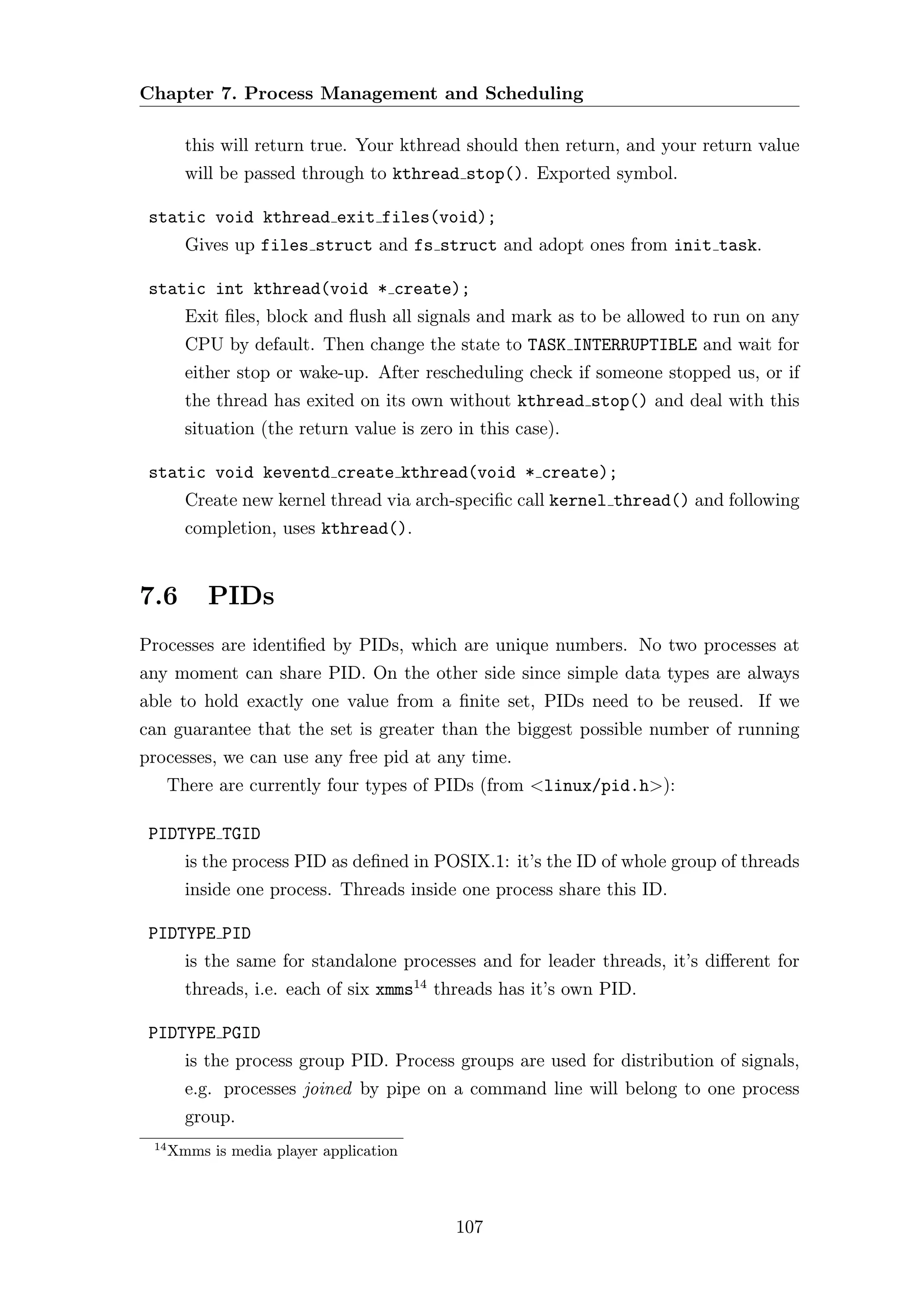 Chapter 7. Process Management and Scheduling

        this will return true. Your kthread should then return, and your return value
        will be passed through to kthread stop(). Exported symbol.

 static void kthread exit files(void);
        Gives up files struct and fs struct and adopt ones from init task.

 static int kthread(void * create);
        Exit ﬁles, block and ﬂush all signals and mark as to be allowed to run on any
        CPU by default. Then change the state to TASK INTERRUPTIBLE and wait for
        either stop or wake-up. After rescheduling check if someone stopped us, or if
        the thread has exited on its own without kthread stop() and deal with this
        situation (the return value is zero in this case).

 static void keventd create kthread(void * create);
        Create new kernel thread via arch-speciﬁc call kernel thread() and following
        completion, uses kthread().


7.6        PIDs
Processes are identiﬁed by PIDs, which are unique numbers. No two processes at
any moment can share PID. On the other side since simple data types are always
able to hold exactly one value from a ﬁnite set, PIDs need to be reused. If we
can guarantee that the set is greater than the biggest possible number of running
processes, we can use any free pid at any time.
      There are currently four types of PIDs (from <linux/pid.h>):

 PIDTYPE TGID
        is the process PID as deﬁned in POSIX.1: it’s the ID of whole group of threads
        inside one process. Threads inside one process share this ID.

 PIDTYPE PID
        is the same for standalone processes and for leader threads, it’s diﬀerent for
        threads, i.e. each of six xmms14 threads has it’s own PID.

 PIDTYPE PGID
        is the process group PID. Process groups are used for distribution of signals,
        e.g. processes joined by pipe on a command line will belong to one process
        group.
 14
      Xmms is media player application



                                            107
 