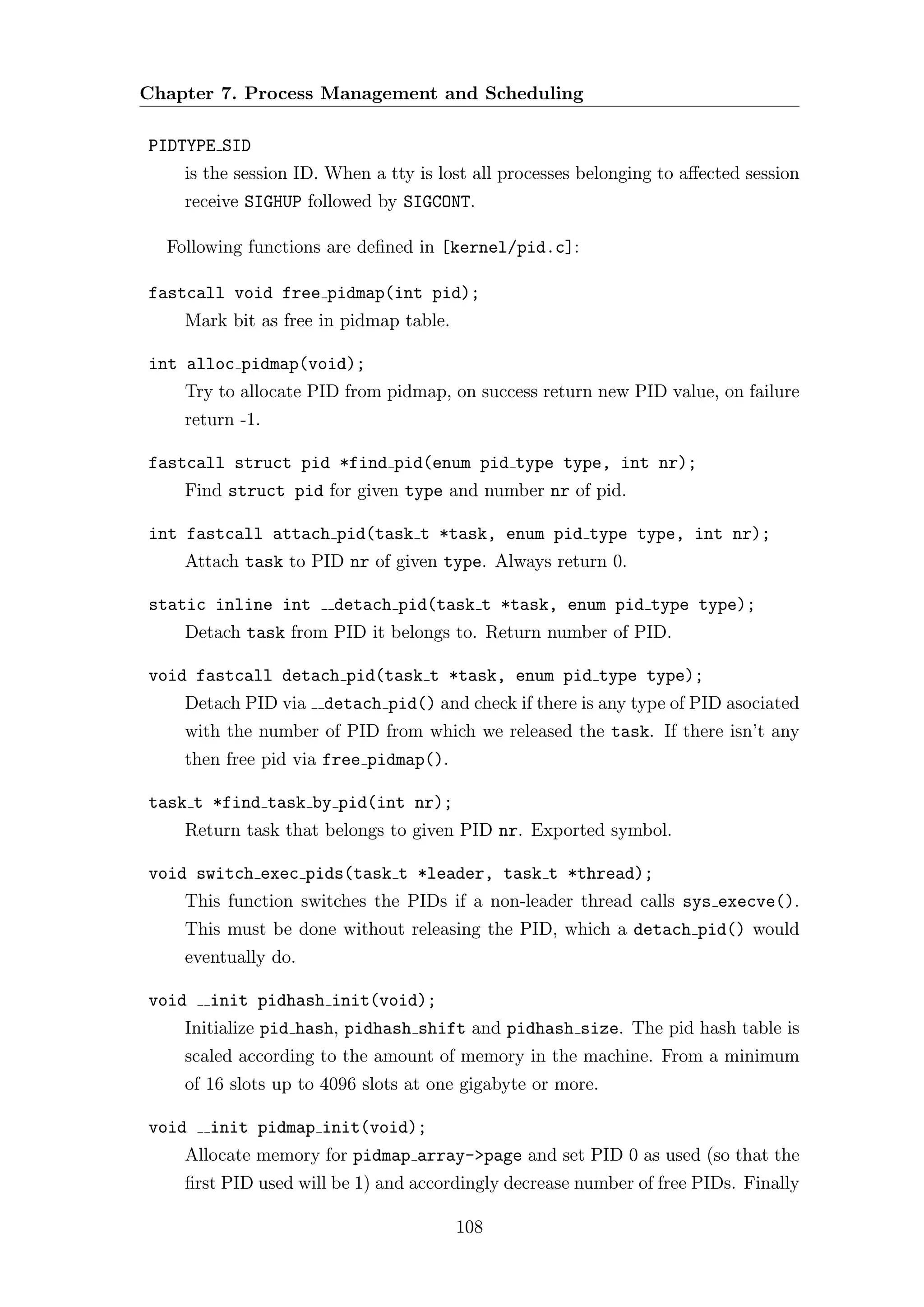 Chapter 7. Process Management and Scheduling

PIDTYPE SID
    is the session ID. When a tty is lost all processes belonging to aﬀected session
    receive SIGHUP followed by SIGCONT.

  Following functions are deﬁned in [kernel/pid.c]:

fastcall void free pidmap(int pid);
    Mark bit as free in pidmap table.

int alloc pidmap(void);
    Try to allocate PID from pidmap, on success return new PID value, on failure
    return -1.

fastcall struct pid *find pid(enum pid type type, int nr);
    Find struct pid for given type and number nr of pid.

int fastcall attach pid(task t *task, enum pid type type, int nr);
    Attach task to PID nr of given type. Always return 0.

static inline int      detach pid(task t *task, enum pid type type);
    Detach task from PID it belongs to. Return number of PID.

void fastcall detach pid(task t *task, enum pid type type);
    Detach PID via detach pid() and check if there is any type of PID asociated
    with the number of PID from which we released the task. If there isn’t any
    then free pid via free pidmap().

task t *find task by pid(int nr);
    Return task that belongs to given PID nr. Exported symbol.

void switch exec pids(task t *leader, task t *thread);
    This function switches the PIDs if a non-leader thread calls sys execve().
    This must be done without releasing the PID, which a detach pid() would
    eventually do.

void   init pidhash init(void);
    Initialize pid hash, pidhash shift and pidhash size. The pid hash table is
    scaled according to the amount of memory in the machine. From a minimum
    of 16 slots up to 4096 slots at one gigabyte or more.

void   init pidmap init(void);
    Allocate memory for pidmap array->page and set PID 0 as used (so that the
    ﬁrst PID used will be 1) and accordingly decrease number of free PIDs. Finally

                                        108
 