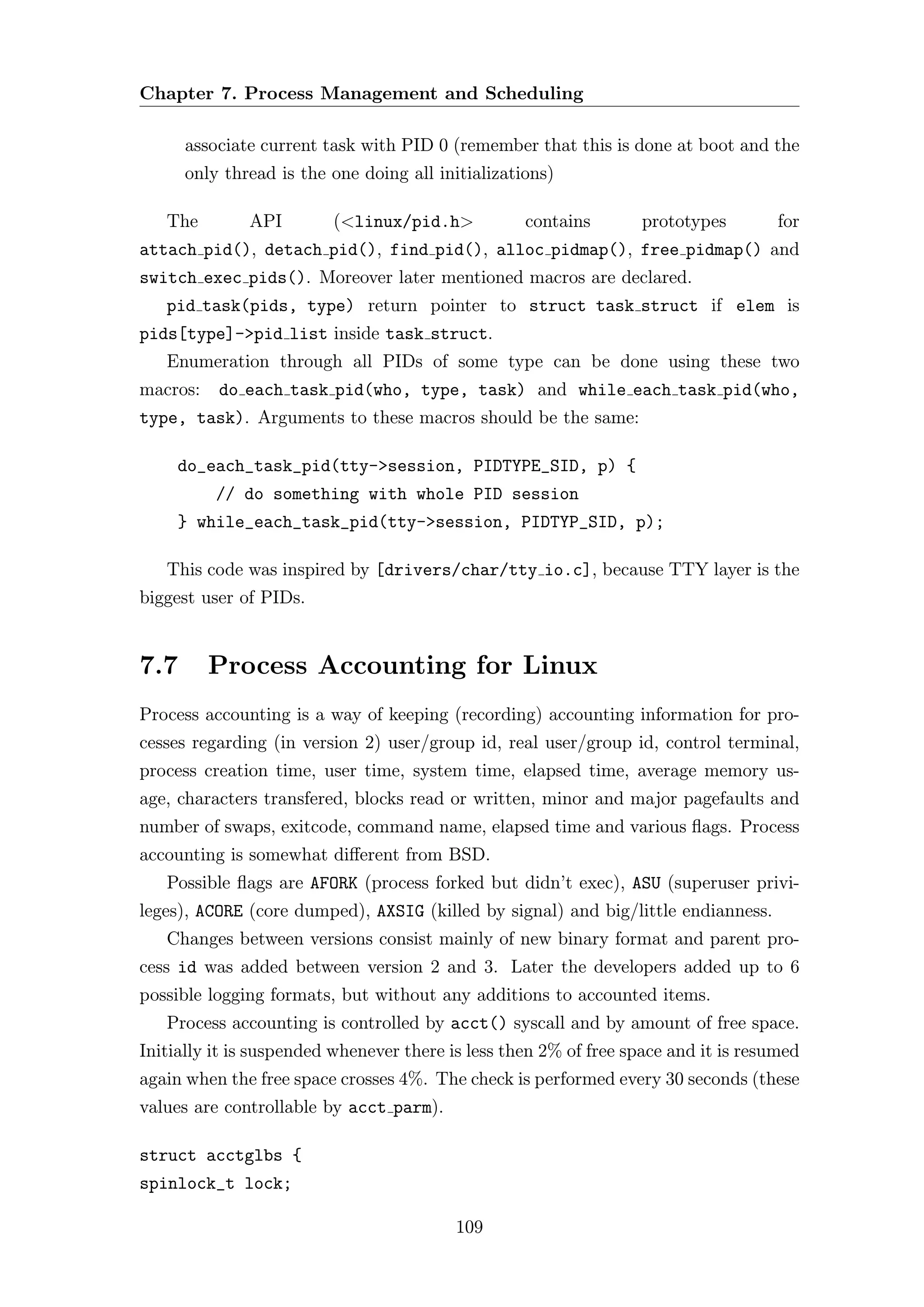 Chapter 7. Process Management and Scheduling

      associate current task with PID 0 (remember that this is done at boot and the
      only thread is the one doing all initializations)

   The        API        (<linux/pid.h>            contains       prototypes         for
attach pid(), detach pid(), find pid(), alloc pidmap(), free pidmap() and
switch exec pids(). Moreover later mentioned macros are declared.
   pid task(pids, type) return pointer to struct task struct if elem is
pids[type]->pid list inside task struct.
   Enumeration through all PIDs of some type can be done using these two
macros:   do each task pid(who, type, task) and while each task pid(who,
type, task). Arguments to these macros should be the same:

     do_each_task_pid(tty->session, PIDTYPE_SID, p) {
          // do something with whole PID session
     } while_each_task_pid(tty->session, PIDTYP_SID, p);

   This code was inspired by [drivers/char/tty io.c], because TTY layer is the
biggest user of PIDs.


7.7       Process Accounting for Linux
Process accounting is a way of keeping (recording) accounting information for pro-
cesses regarding (in version 2) user/group id, real user/group id, control terminal,
process creation time, user time, system time, elapsed time, average memory us-
age, characters transfered, blocks read or written, minor and major pagefaults and
number of swaps, exitcode, command name, elapsed time and various ﬂags. Process
accounting is somewhat diﬀerent from BSD.
   Possible ﬂags are AFORK (process forked but didn’t exec), ASU (superuser privi-
leges), ACORE (core dumped), AXSIG (killed by signal) and big/little endianness.
   Changes between versions consist mainly of new binary format and parent pro-
cess id was added between version 2 and 3. Later the developers added up to 6
possible logging formats, but without any additions to accounted items.
   Process accounting is controlled by acct() syscall and by amount of free space.
Initially it is suspended whenever there is less then 2% of free space and it is resumed
again when the free space crosses 4%. The check is performed every 30 seconds (these
values are controllable by acct parm).

struct acctglbs {
spinlock_t lock;

                                          109
 