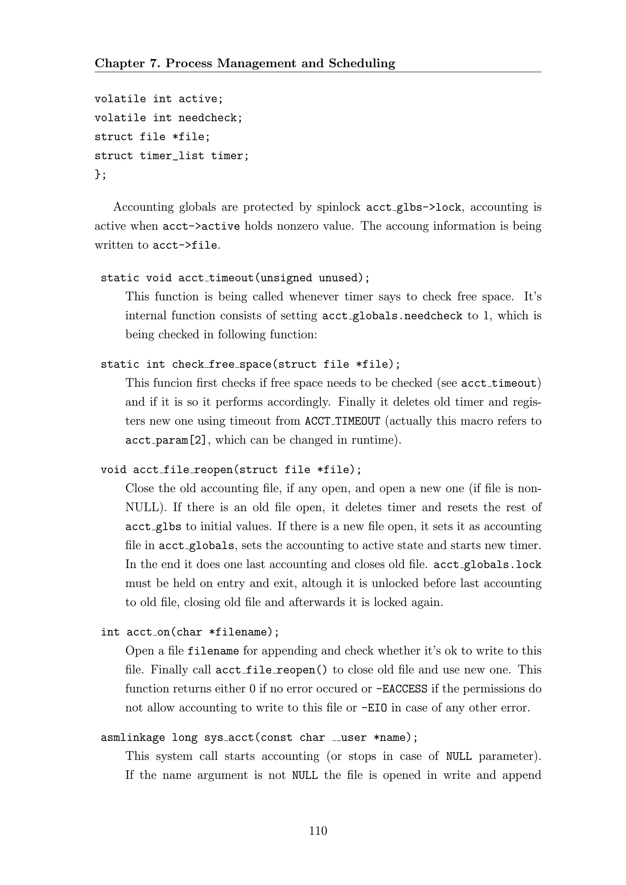 Chapter 7. Process Management and Scheduling

volatile int active;
volatile int needcheck;
struct file *file;
struct timer_list timer;
};

     Accounting globals are protected by spinlock acct glbs->lock, accounting is
active when acct->active holds nonzero value. The accoung information is being
written to acct->file.

 static void acct timeout(unsigned unused);
       This function is being called whenever timer says to check free space. It’s
       internal function consists of setting acct globals.needcheck to 1, which is
       being checked in following function:

 static int check free space(struct file *file);
       This funcion ﬁrst checks if free space needs to be checked (see acct timeout)
       and if it is so it performs accordingly. Finally it deletes old timer and regis-
       ters new one using timeout from ACCT TIMEOUT (actually this macro refers to
       acct param[2], which can be changed in runtime).

 void acct file reopen(struct file *file);
       Close the old accounting ﬁle, if any open, and open a new one (if ﬁle is non-
       NULL). If there is an old ﬁle open, it deletes timer and resets the rest of
       acct glbs to initial values. If there is a new ﬁle open, it sets it as accounting
       ﬁle in acct globals, sets the accounting to active state and starts new timer.
       In the end it does one last accounting and closes old ﬁle. acct globals.lock
       must be held on entry and exit, altough it is unlocked before last accounting
       to old ﬁle, closing old ﬁle and afterwards it is locked again.

 int acct on(char *filename);
       Open a ﬁle filename for appending and check whether it’s ok to write to this
       ﬁle. Finally call acct file reopen() to close old ﬁle and use new one. This
       function returns either 0 if no error occured or -EACCESS if the permissions do
       not allow accounting to write to this ﬁle or -EIO in case of any other error.

 asmlinkage long sys acct(const char             user *name);
       This system call starts accounting (or stops in case of NULL parameter).
       If the name argument is not NULL the ﬁle is opened in write and append



                                          110
 