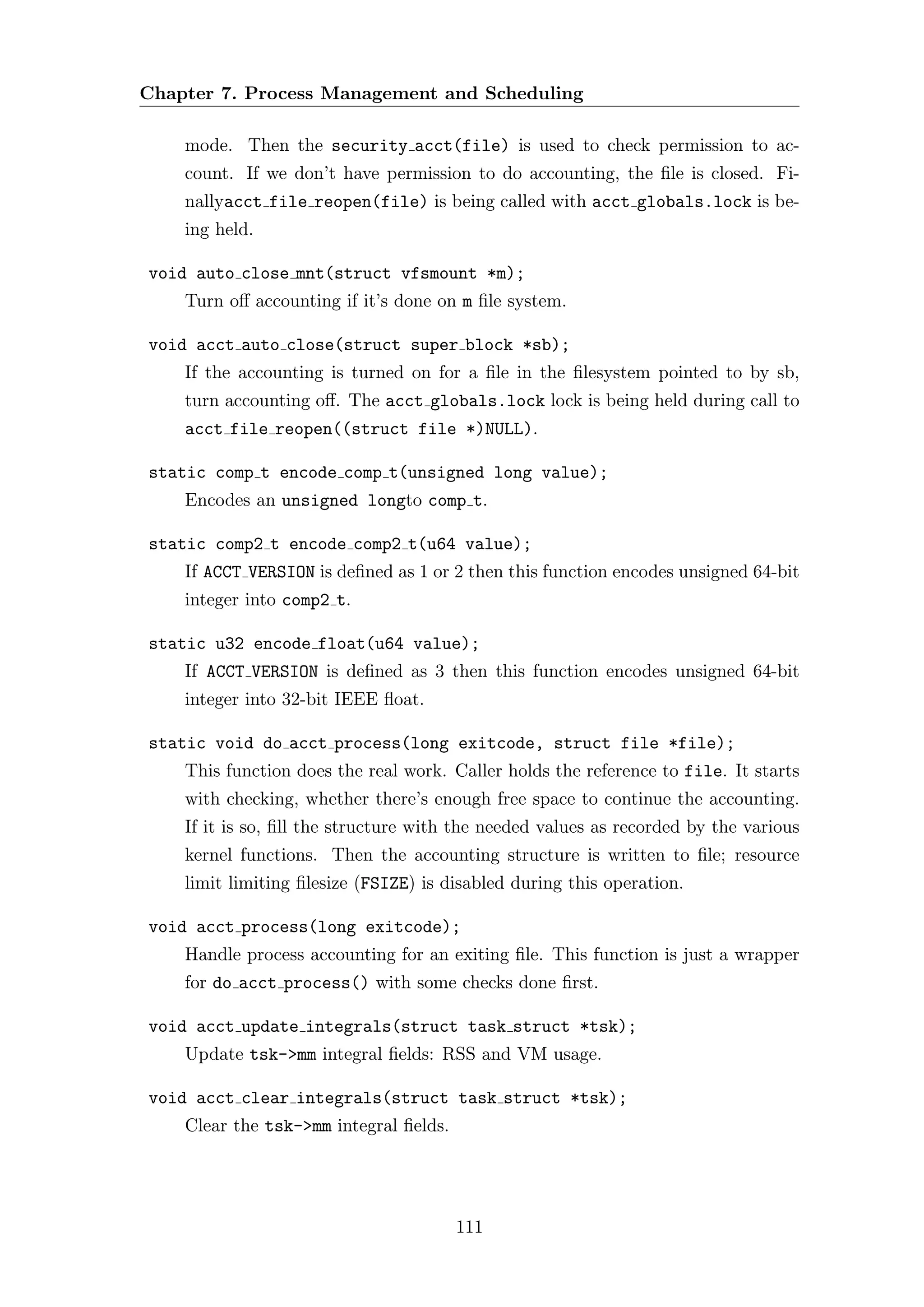 Chapter 7. Process Management and Scheduling

    mode. Then the security acct(file) is used to check permission to ac-
    count. If we don’t have permission to do accounting, the ﬁle is closed. Fi-
    nallyacct file reopen(file) is being called with acct globals.lock is be-
    ing held.

void auto close mnt(struct vfsmount *m);
    Turn oﬀ accounting if it’s done on m ﬁle system.

void acct auto close(struct super block *sb);
    If the accounting is turned on for a ﬁle in the ﬁlesystem pointed to by sb,
    turn accounting oﬀ. The acct globals.lock lock is being held during call to
    acct file reopen((struct file *)NULL).

static comp t encode comp t(unsigned long value);
    Encodes an unsigned longto comp t.

static comp2 t encode comp2 t(u64 value);
    If ACCT VERSION is deﬁned as 1 or 2 then this function encodes unsigned 64-bit
    integer into comp2 t.

static u32 encode float(u64 value);
    If ACCT VERSION is deﬁned as 3 then this function encodes unsigned 64-bit
    integer into 32-bit IEEE ﬂoat.

static void do acct process(long exitcode, struct file *file);
    This function does the real work. Caller holds the reference to file. It starts
    with checking, whether there’s enough free space to continue the accounting.
    If it is so, ﬁll the structure with the needed values as recorded by the various
    kernel functions. Then the accounting structure is written to ﬁle; resource
    limit limiting ﬁlesize (FSIZE) is disabled during this operation.

void acct process(long exitcode);
    Handle process accounting for an exiting ﬁle. This function is just a wrapper
    for do acct process() with some checks done ﬁrst.

void acct update integrals(struct task struct *tsk);
    Update tsk->mm integral ﬁelds: RSS and VM usage.

void acct clear integrals(struct task struct *tsk);
    Clear the tsk->mm integral ﬁelds.




                                        111
 