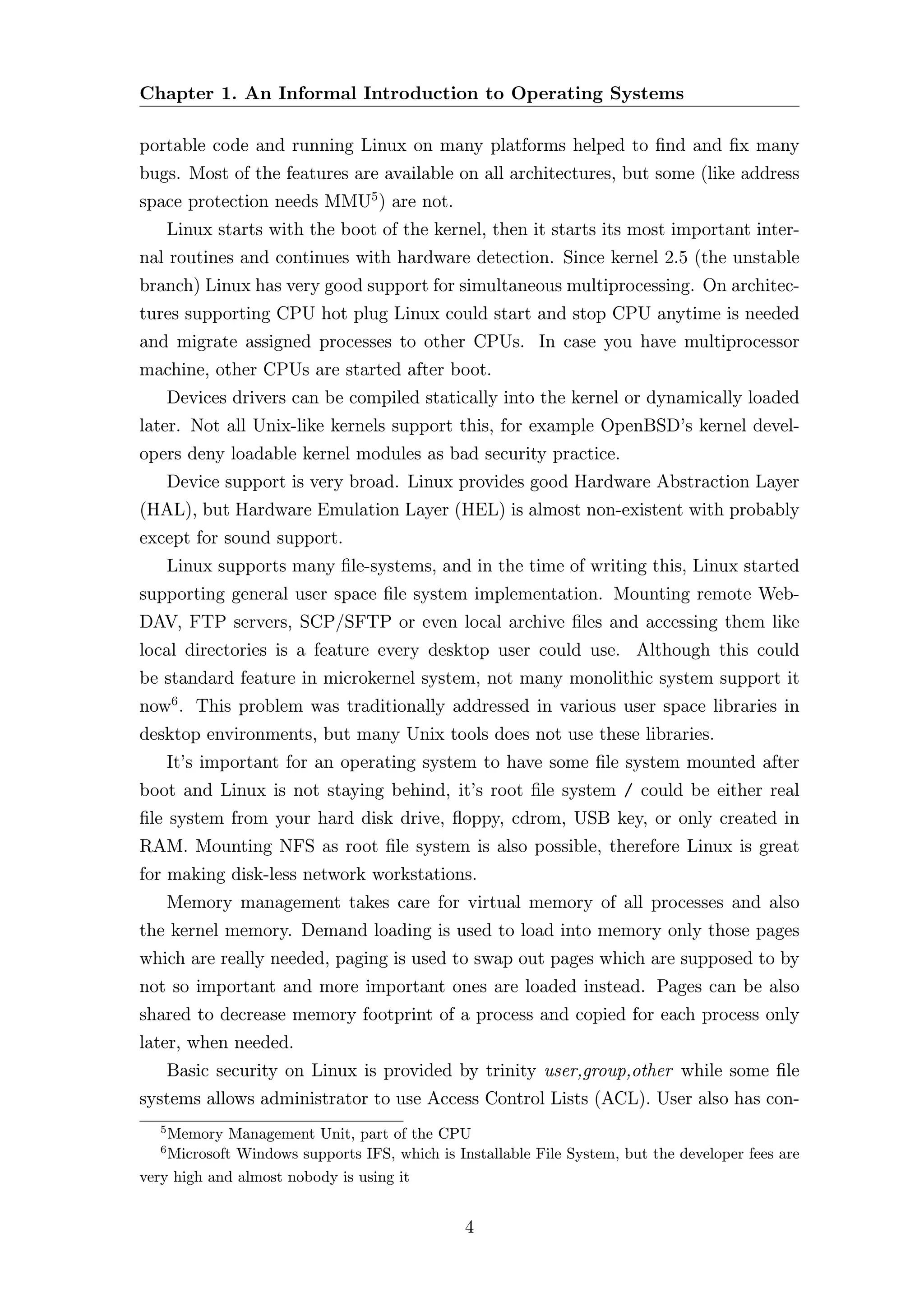 Chapter 1. An Informal Introduction to Operating Systems

portable code and running Linux on many platforms helped to ﬁnd and ﬁx many
bugs. Most of the features are available on all architectures, but some (like address
space protection needs MMU5 ) are not.
       Linux starts with the boot of the kernel, then it starts its most important inter-
nal routines and continues with hardware detection. Since kernel 2.5 (the unstable
branch) Linux has very good support for simultaneous multiprocessing. On architec-
tures supporting CPU hot plug Linux could start and stop CPU anytime is needed
and migrate assigned processes to other CPUs. In case you have multiprocessor
machine, other CPUs are started after boot.
       Devices drivers can be compiled statically into the kernel or dynamically loaded
later. Not all Unix-like kernels support this, for example OpenBSD’s kernel devel-
opers deny loadable kernel modules as bad security practice.
       Device support is very broad. Linux provides good Hardware Abstraction Layer
(HAL), but Hardware Emulation Layer (HEL) is almost non-existent with probably
except for sound support.
       Linux supports many ﬁle-systems, and in the time of writing this, Linux started
supporting general user space ﬁle system implementation. Mounting remote Web-
DAV, FTP servers, SCP/SFTP or even local archive ﬁles and accessing them like
local directories is a feature every desktop user could use. Although this could
be standard feature in microkernel system, not many monolithic system support it
now6 . This problem was traditionally addressed in various user space libraries in
desktop environments, but many Unix tools does not use these libraries.
       It’s important for an operating system to have some ﬁle system mounted after
boot and Linux is not staying behind, it’s root ﬁle system / could be either real
ﬁle system from your hard disk drive, ﬂoppy, cdrom, USB key, or only created in
RAM. Mounting NFS as root ﬁle system is also possible, therefore Linux is great
for making disk-less network workstations.
       Memory management takes care for virtual memory of all processes and also
the kernel memory. Demand loading is used to load into memory only those pages
which are really needed, paging is used to swap out pages which are supposed to by
not so important and more important ones are loaded instead. Pages can be also
shared to decrease memory footprint of a process and copied for each process only
later, when needed.
       Basic security on Linux is provided by trinity user,group,other while some ﬁle
systems allows administrator to use Access Control Lists (ACL). User also has con-
   5
    Memory Management Unit, part of the CPU
   6
    Microsoft Windows supports IFS, which is Installable File System, but the developer fees are
very high and almost nobody is using it


                                               4
 