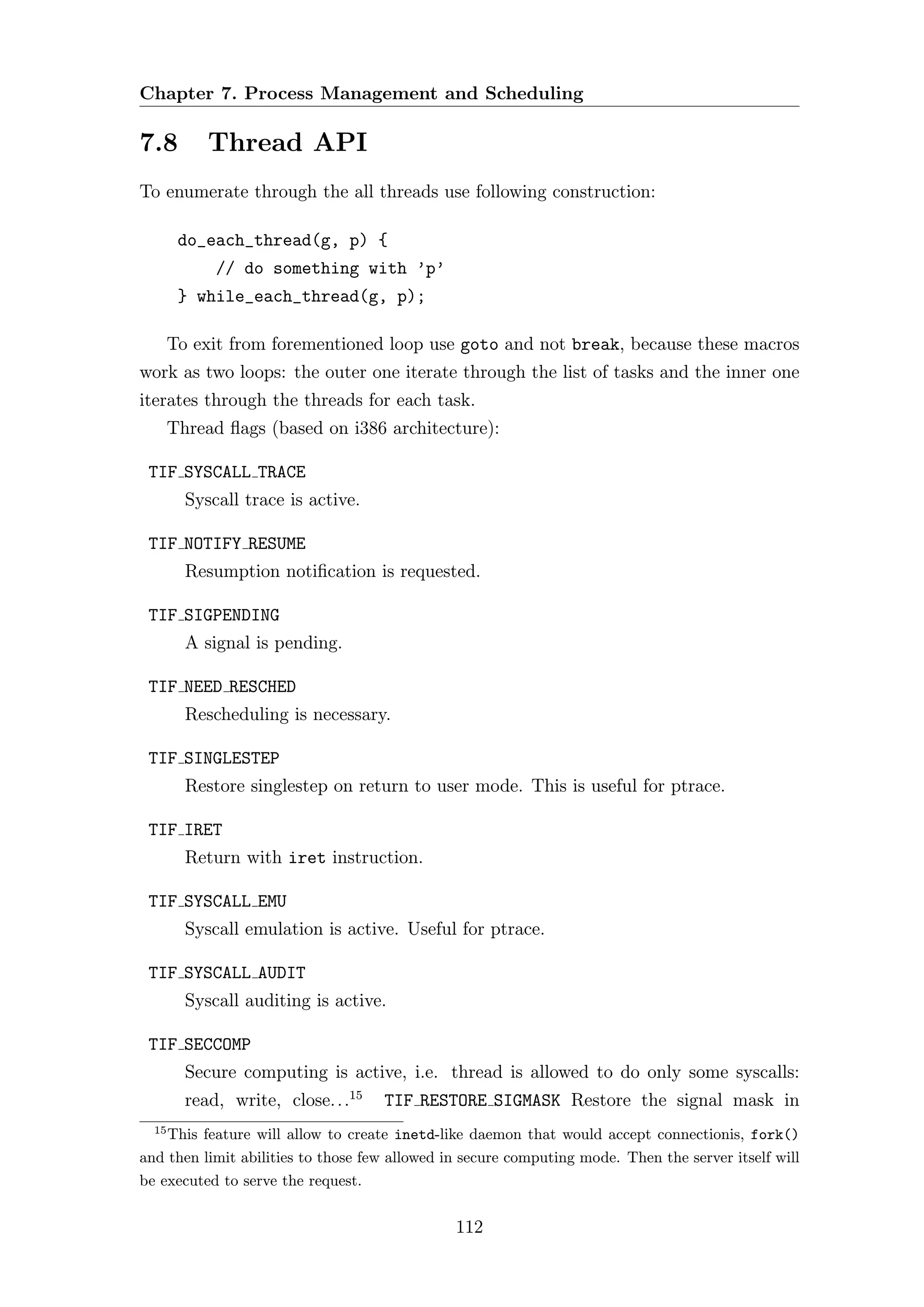 Chapter 7. Process Management and Scheduling

7.8         Thread API
To enumerate through the all threads use following construction:

        do_each_thread(g, p) {
             // do something with ’p’
        } while_each_thread(g, p);

       To exit from forementioned loop use goto and not break, because these macros
work as two loops: the outer one iterate through the list of tasks and the inner one
iterates through the threads for each task.
       Thread ﬂags (based on i386 architecture):

 TIF SYSCALL TRACE
         Syscall trace is active.

 TIF NOTIFY RESUME
         Resumption notiﬁcation is requested.

 TIF SIGPENDING
         A signal is pending.

 TIF NEED RESCHED
         Rescheduling is necessary.

 TIF SINGLESTEP
         Restore singlestep on return to user mode. This is useful for ptrace.

 TIF IRET
         Return with iret instruction.

 TIF SYSCALL EMU
         Syscall emulation is active. Useful for ptrace.

 TIF SYSCALL AUDIT
         Syscall auditing is active.

 TIF SECCOMP
         Secure computing is active, i.e. thread is allowed to do only some syscalls:
         read, write, close. . .15   TIF RESTORE SIGMASK Restore the signal mask in
  15
    This feature will allow to create inetd-like daemon that would accept connectionis, fork()
and then limit abilities to those few allowed in secure computing mode. Then the server itself will
be executed to serve the request.


                                               112
 