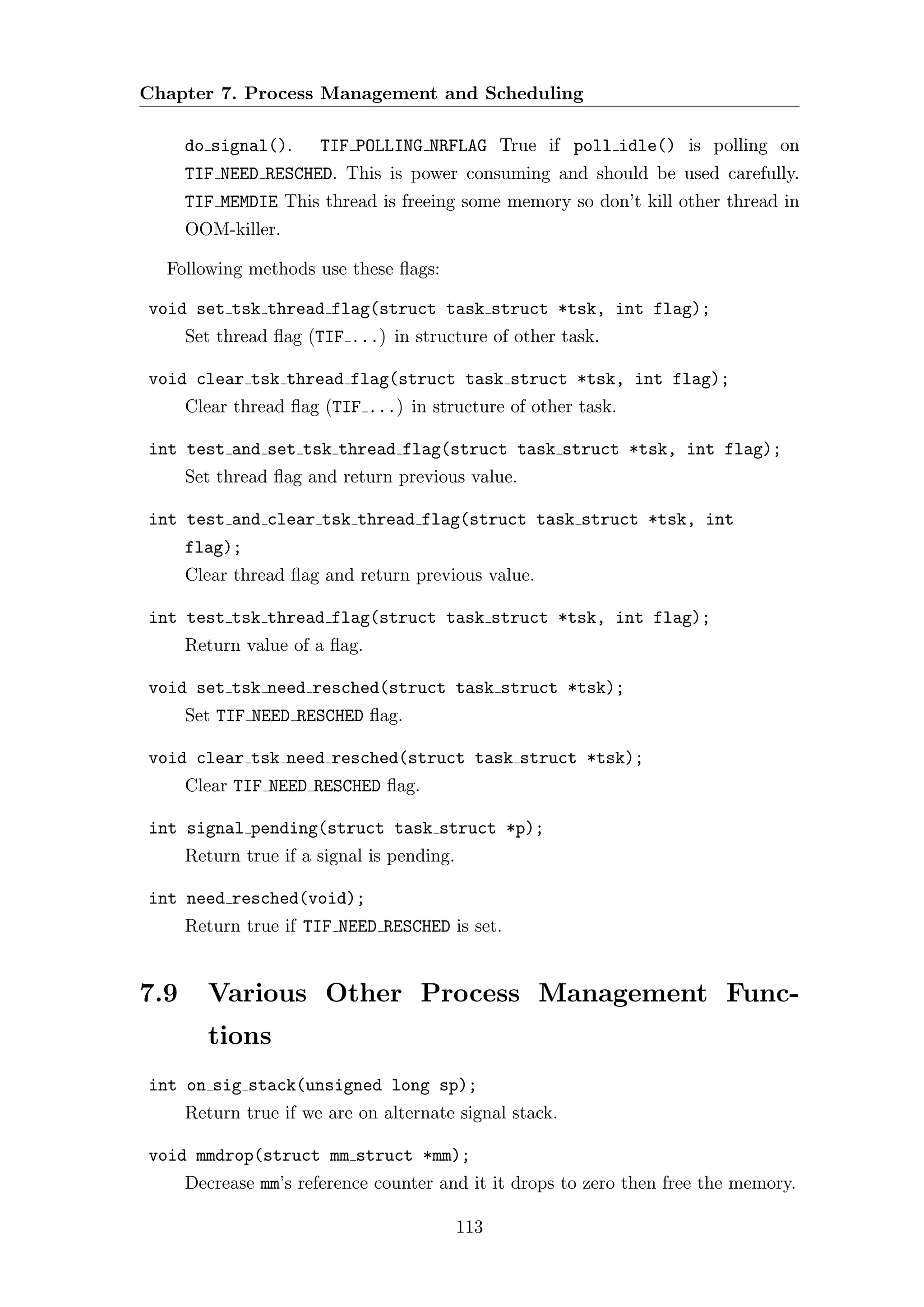 Chapter 7. Process Management and Scheduling

      do signal().     TIF POLLING NRFLAG True if poll idle() is polling on
      TIF NEED RESCHED. This is power consuming and should be used carefully.
      TIF MEMDIE This thread is freeing some memory so don’t kill other thread in
      OOM-killer.

  Following methods use these ﬂags:

void set tsk thread flag(struct task struct *tsk, int flag);
      Set thread ﬂag (TIF ...) in structure of other task.

void clear tsk thread flag(struct task struct *tsk, int flag);
      Clear thread ﬂag (TIF ...) in structure of other task.

int test and set tsk thread flag(struct task struct *tsk, int flag);
      Set thread ﬂag and return previous value.

int test and clear tsk thread flag(struct task struct *tsk, int
      flag);
      Clear thread ﬂag and return previous value.

int test tsk thread flag(struct task struct *tsk, int flag);
      Return value of a ﬂag.

void set tsk need resched(struct task struct *tsk);
      Set TIF NEED RESCHED ﬂag.

void clear tsk need resched(struct task struct *tsk);
      Clear TIF NEED RESCHED ﬂag.

int signal pending(struct task struct *p);
      Return true if a signal is pending.

int need resched(void);
      Return true if TIF NEED RESCHED is set.


7.9     Various Other Process Management Func-
        tions
int on sig stack(unsigned long sp);
      Return true if we are on alternate signal stack.

void mmdrop(struct mm struct *mm);
      Decrease mm’s reference counter and it it drops to zero then free the memory.

                                            113
 