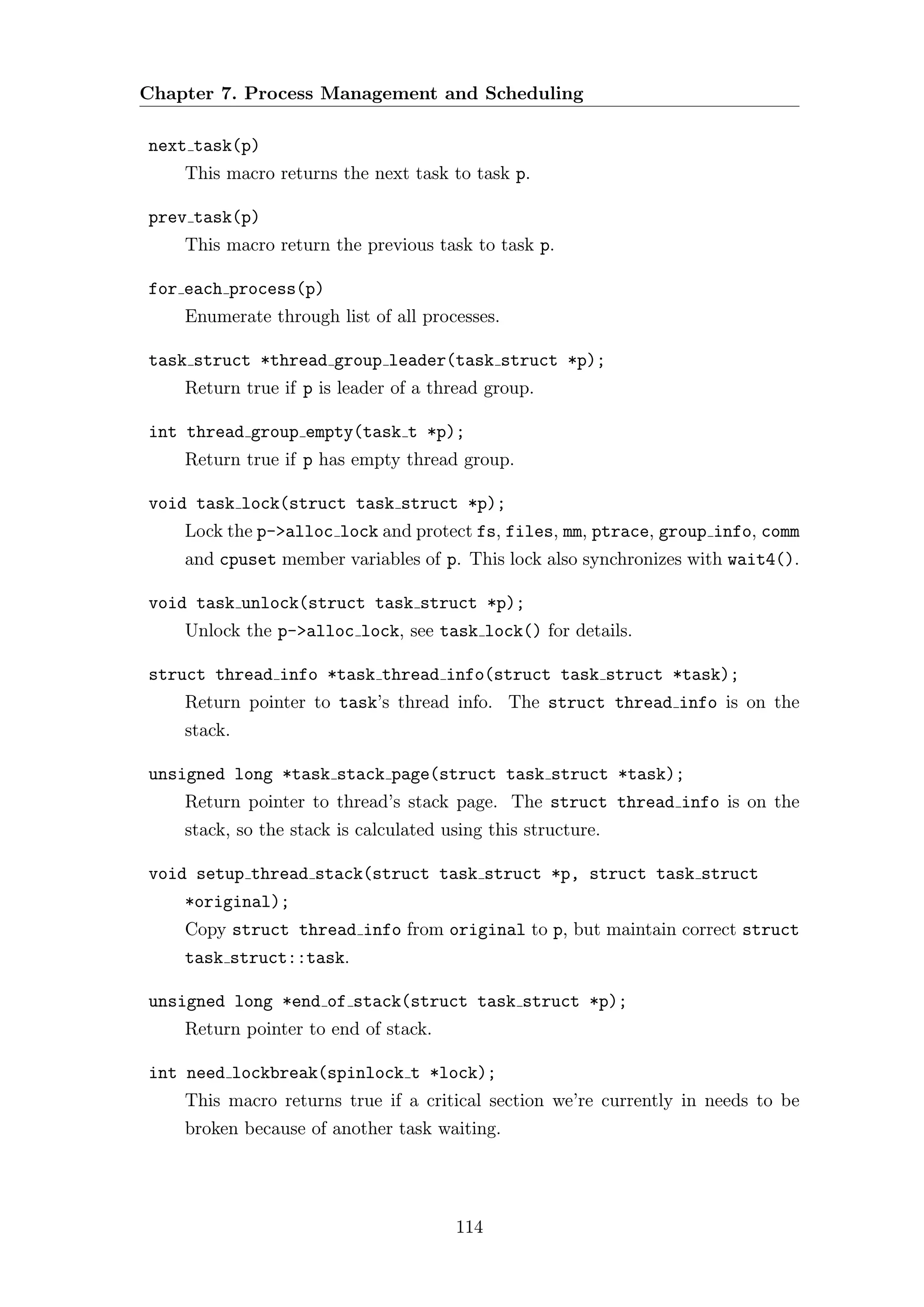 Chapter 7. Process Management and Scheduling

next task(p)
    This macro returns the next task to task p.

prev task(p)
    This macro return the previous task to task p.

for each process(p)
    Enumerate through list of all processes.

task struct *thread group leader(task struct *p);
    Return true if p is leader of a thread group.

int thread group empty(task t *p);
    Return true if p has empty thread group.

void task lock(struct task struct *p);
    Lock the p->alloc lock and protect fs, files, mm, ptrace, group info, comm
    and cpuset member variables of p. This lock also synchronizes with wait4().

void task unlock(struct task struct *p);
    Unlock the p->alloc lock, see task lock() for details.

struct thread info *task thread info(struct task struct *task);
    Return pointer to task’s thread info. The struct thread info is on the
    stack.

unsigned long *task stack page(struct task struct *task);
    Return pointer to thread’s stack page. The struct thread info is on the
    stack, so the stack is calculated using this structure.

void setup thread stack(struct task struct *p, struct task struct
    *original);
    Copy struct thread info from original to p, but maintain correct struct
    task struct::task.

unsigned long *end of stack(struct task struct *p);
    Return pointer to end of stack.

int need lockbreak(spinlock t *lock);
    This macro returns true if a critical section we’re currently in needs to be
    broken because of another task waiting.




                                       114
 
