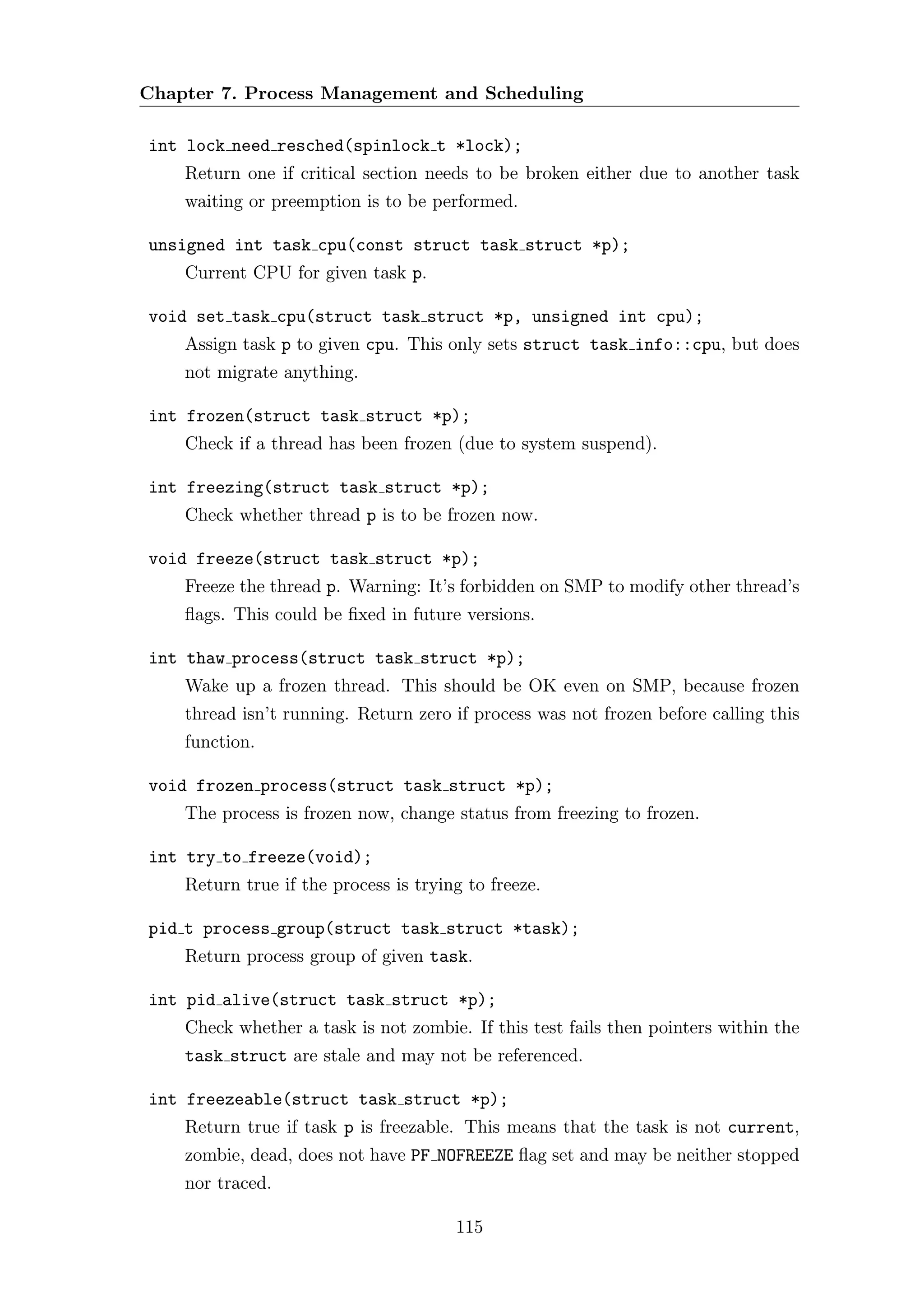 Chapter 7. Process Management and Scheduling

int lock need resched(spinlock t *lock);
    Return one if critical section needs to be broken either due to another task
    waiting or preemption is to be performed.

unsigned int task cpu(const struct task struct *p);
    Current CPU for given task p.

void set task cpu(struct task struct *p, unsigned int cpu);
    Assign task p to given cpu. This only sets struct task info::cpu, but does
    not migrate anything.

int frozen(struct task struct *p);
    Check if a thread has been frozen (due to system suspend).

int freezing(struct task struct *p);
    Check whether thread p is to be frozen now.

void freeze(struct task struct *p);
    Freeze the thread p. Warning: It’s forbidden on SMP to modify other thread’s
    ﬂags. This could be ﬁxed in future versions.

int thaw process(struct task struct *p);
    Wake up a frozen thread. This should be OK even on SMP, because frozen
    thread isn’t running. Return zero if process was not frozen before calling this
    function.

void frozen process(struct task struct *p);
    The process is frozen now, change status from freezing to frozen.

int try to freeze(void);
    Return true if the process is trying to freeze.

pid t process group(struct task struct *task);
    Return process group of given task.

int pid alive(struct task struct *p);
    Check whether a task is not zombie. If this test fails then pointers within the
    task struct are stale and may not be referenced.

int freezeable(struct task struct *p);
    Return true if task p is freezable. This means that the task is not current,
    zombie, dead, does not have PF NOFREEZE ﬂag set and may be neither stopped
    nor traced.

                                       115
 