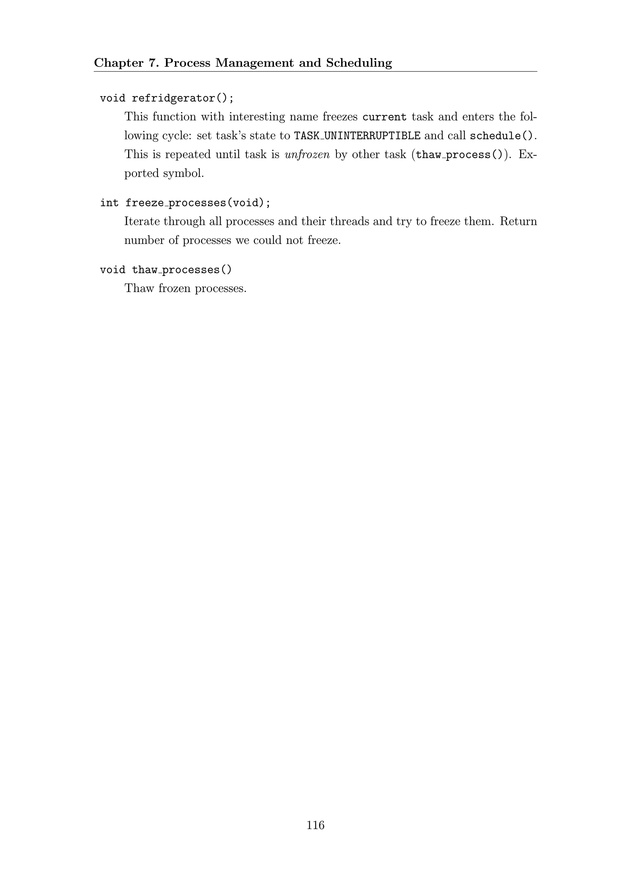 Chapter 7. Process Management and Scheduling

void refridgerator();
    This function with interesting name freezes current task and enters the fol-
    lowing cycle: set task’s state to TASK UNINTERRUPTIBLE and call schedule().
    This is repeated until task is unfrozen by other task (thaw process()). Ex-
    ported symbol.

int freeze processes(void);
    Iterate through all processes and their threads and try to freeze them. Return
    number of processes we could not freeze.

void thaw processes()
    Thaw frozen processes.




                                      116
 